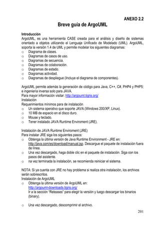 ANEXO 2.2
                          Breve guía de ArgoUML
Introducción
ArgoUML, es una herramienta CASE creada para el análisis y diseño de sistemas
orientado a objetos utilizando el Lenguaje Unificado de Modelado (UML). ArgoUML,
soporta la versión 1.4 de UML y permite modelar los siguientes diagramas:
o Diagrama de clases.
o Diagramas de casos de uso.
o Diagramas de secuencia.
o Diagramas de colaboración.
o Diagramas de estado.
o Diagramas actividad.
o Diagramas de despliegue (Incluye el diagrama de componentes).

ArgoUML permite además la generación de código para Java, C++, C#, PHP4 y PHP5;
e ingeniería inversa solo para JAVA.
Para mayor información visitar: http://argouml.tigris.org/
Instalación
Requerimientos mínimos para de instalación
o Un sistema operativo que soporte JAVA (Windows 200/XP, Linux).
o 10 MB de espacio en el disco duro.
o Mouse y teclado.
o Tener instalado JAVA Runtime Enviroment (JRE).

Instalación de JAVA Runtime Enviroment (JRE)
Para instalar JRE siga los siguientes pasos:
o Obtenga la última versión de Java Runtime Environment - JRE en:
     http://java.com/es/download/manual.jsp. Descargue el paquete de instalación fuera
     de línea.
o Una vez descargado, haga doble clic en el paquete de instalación. Siga con los
     pasos del asistente.
o na vez terminada la instalación, se recomienda reiniciar el sistema.

NOTA: Si ya cuenta con JRE no hay problema si realiza otra instalación, los archivos
serán sobrescritos.
Instalación de ArgoUML
o Obtenga la última versión de ArgoUML en:
     http://argouml-downloads.tigris.org/
     Ir a la sección “Releases” para elegir la versión y luego descargar los binarios
     (binary).

o   Una vez descargado, descomprimir el archivo.
                                                                                    201
 
