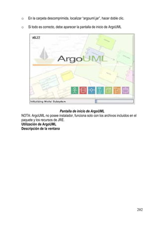 o   En la carpeta descomprimida, localizar “argouml.jar”, hacer doble clic.

o   Si todo es correcto, debe aparecer la pantalla de inicio de ArgoUML




                           Pantalla de inicio de ArgoUML
NOTA: ArgoUML no posee instalador, funciona solo con los archivos incluidos en el
paquete y los recursos de JRE.
Utilización de ArgoUML
Descripción de la ventana




                                                                                    202
 