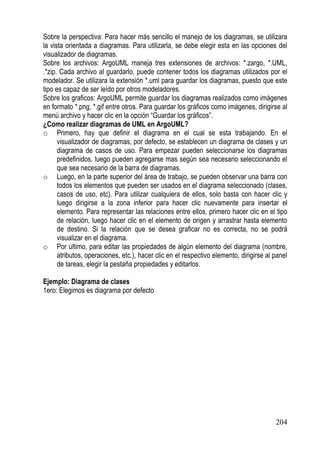 Sobre la perspectiva: Para hacer más sencillo el manejo de los diagramas, se utilizara
la vista orientada a diagramas. Para utilizarla, se debe elegir esta en las opciones del
visualizador de diagramas.
Sobre los archivos: ArgoUML maneja tres extensiones de archivos: *.zargo, *.UML,
.*zip. Cada archivo al guardarlo, puede contener todos los diagramas utilizados por el
modelador. Se utilizara la extensión *.uml para guardar los diagramas, puesto que este
tipo es capaz de ser leído por otros modeladores.
Sobre los graficos: ArgoUML permite guardar los diagramas realizados como imágenes
en formato *.png, *.gif entre otros. Para guardar los gráficos como imágenes, dirigirse al
menú archivo y hacer clic en la opción “Guardar los gráficos”.
¿Como realizar diagramas de UML en ArgoUML?
o Primero, hay que definir el diagrama en el cual se esta trabajando. En el
      visualizador de diagramas, por defecto, se establecen un diagrama de clases y un
      diagrama de casos de uso. Para empezar pueden seleccionarse los diagramas
      predefinidos, luego pueden agregarse mas según sea necesario seleccionando el
      que sea necesario de la barra de diagramas.
o Luego, en la parte superior del área de trabajo, se pueden observar una barra con
      todos los elementos que pueden ser usados en el diagrama seleccionado (clases,
      casos de uso, etc). Para utilizar cualquiera de ellos, solo basta con hacer clic y
      luego dirigirse a la zona inferior para hacer clic nuevamente para insertar el
      elemento. Para representar las relaciones entre ellos, primero hacer clic en el tipo
      de relación, luego hacer clic en el elemento de origen y arrastrar hasta elemento
      de destino. Si la relación que se desea graficar no es correcta, no se podrá
      visualizar en el diagrama.
o Por último, para editar las propiedades de algún elemento del diagrama (nombre,
      atributos, operaciones, etc.), hacer clic en el respectivo elemento, dirigirse al panel
      de tareas, elegir la pestaña propiedades y editarlos.

Ejemplo: Diagrama de clases
1ero: Elegimos es diagrama por defecto




                                                                                        204
 