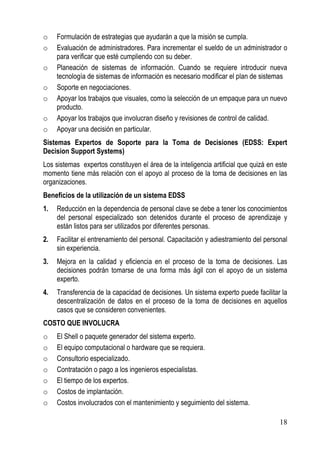 o    Formulación de estrategias que ayudarán a que la misión se cumpla.
o    Evaluación de administradores. Para incrementar el sueldo de un administrador o
     para verificar que esté cumpliendo con su deber.
o    Planeación de sistemas de información. Cuando se requiere introducir nueva
     tecnología de sistemas de información es necesario modificar el plan de sistemas
o    Soporte en negociaciones.
o    Apoyar los trabajos que visuales, como la selección de un empaque para un nuevo
     producto.
o    Apoyar los trabajos que involucran diseño y revisiones de control de calidad.
o    Apoyar una decisión en particular.
Sistemas Expertos de Soporte para la Toma de Decisiones (EDSS: Expert
Decision Support Systems)
Los sistemas expertos constituyen el área de la inteligencia artificial que quizá en este
momento tiene más relación con el apoyo al proceso de la toma de decisiones en las
organizaciones.
Beneficios de la utilización de un sistema EDSS
1.   Reducción en la dependencia de personal clave se debe a tener los conocimientos
     del personal especializado son detenidos durante el proceso de aprendizaje y
     están listos para ser utilizados por diferentes personas.
2.   Facilitar el entrenamiento del personal. Capacitación y adiestramiento del personal
     sin experiencia.
3.   Mejora en la calidad y eficiencia en el proceso de la toma de decisiones. Las
     decisiones podrán tomarse de una forma más ágil con el apoyo de un sistema
     experto.
4.   Transferencia de la capacidad de decisiones. Un sistema experto puede facilitar la
     descentralización de datos en el proceso de la toma de decisiones en aquellos
     casos que se consideren convenientes.
COSTO QUE INVOLUCRA
o    El Shell o paquete generador del sistema experto.
o    El equipo computacional o hardware que se requiera.
o    Consultorio especializado.
o    Contratación o pago a los ingenieros especialistas.
o    El tiempo de los expertos.
o    Costos de implantación.
o    Costos involucrados con el mantenimiento y seguimiento del sistema.

                                                                                      18
 