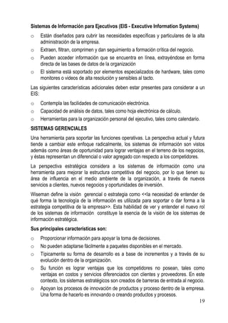 Sistemas de Información para Ejecutivos (EIS - Executive Information Systems)
o   Están diseñados para cubrir las necesidades específicas y particulares de la alta
    administración de la empresa.
o   Extraen, filtran, comprimen y dan seguimiento a formación crítica del negocio.
o   Pueden acceder información que se encuentra en línea, extrayéndose en forma
    directa de las bases de datos de la organización
o   El sistema está soportado por elementos especializados de hardware, tales como
    monitores o videos de alta resolución y sensibles al tacto.
Las siguientes características adicionales deben estar presentes para considerar a un
EIS:
o   Contempla las facilidades de comunicación electrónica.
o   Capacidad de análisis de datos, tales como hoja electrónica de cálculo.
o   Herramientas para la organización personal del ejecutivo, tales como calendario.
SISTEMAS GERENCIALES
Una herramienta para soportar las funciones operativas. La perspectiva actual y futura
tiende a cambiar este enfoque radicalmente, los sistemas de información son vistos
además como áreas de oportunidad para lograr ventajas en el terreno de los negocios,
y éstas representan un diferencial o valor agregado con respecto a los competidores.
La perspectiva estratégica considera a los sistemas de información como una
herramienta para mejorar la estructura competitiva del negocio, por lo que tienen su
área de influencia en el medio ambiente de la organización, a través de nuevos
servicios a clientes, nuevos negocios y oportunidades de inversión.
Wiseman define la visión gerencial o estrategia como <<la necesidad de entender de
qué forma la tecnología de la información es utilizada para soportar o dar forma a la
estrategia competitiva de la empresa>>. Esta habilidad de ver y entender el nuevo rol
de los sistemas de información constituye la esencia de la visión de los sistemas de
información estratégica.
Sus principales características son:
o   Proporcionar información para apoyar la toma de decisiones.
o   No pueden adaptarse fácilmente a paquetes disponibles en el mercado.
o   Típicamente su forma de desarrollo es a base de incrementos y a través de su
    evolución dentro de la organización.
o   Su función es lograr ventajas que los competidores no posean, tales como
    ventajas en costos y servicios diferenciados con clientes y proveedores. En este
    contexto, los sistemas estratégicos son creados de barreras de entrada al negocio.
o   Apoyan los procesos de innovación de productos y proceso dentro de la empresa.
    Una forma de hacerlo es innovando o creando productos y procesos.
                                                                                   19
 