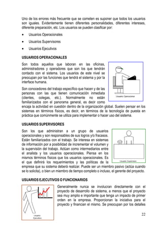 Uno de los errores más frecuente que se cometen es suponer que todos los usuarios
son iguales. Evidentemente tienen diferentes personalidades, diferentes intereses,
diferente preparación, etc. Los usuarios se pueden clasificar por:
•    Usuarios Operacionales
•    Usuarios Supervisores
•    Usuarios Ejecutivos

USUARIOS OPERACIONALES
Son todos aquellos que laboran en las oficinas,
administradores y operadores que son los que tendrán
contacto con el sistema. Los usuarios de este nivel se
preocupan por las funciones que tendrá el sistema y por la
interface humana.
Son conocedores del trabajo específico que hacen y de las
personas con las que tienen comunicación inmediata
(clientes, colegas, etc.). Normalmente no están
familiarizados con el panorama general, es decir como
encaja la actividad en cuestión dentro de la organización global. Suelen pensar en los
sistemas en términos físicos, es decir, en términos de la tecnología de puesta en
práctica que comúnmente se utiliza para implementar o hacer uso del sistema.

USUARIOS SUPERVISORES
Son los que administran a un grupo de usuarios
operacionales y son responsables de sus logros y/o fracasos.
Están familiarizados con el trabajo. Se interesa en sistemas
de información por a posibilidad de incrementar el volumen y
la supervisión del trabajo. Actúan como intermediarios entre
el analista y los usuarios operacionales. Piensa en los
mismos términos físicos que los usuarios operacionales. Es
el que definirá los requerimientos y las políticas de la
empresa que su sistema deberá realizar. Puede ser un miembro pasivo (actúa cuando
se lo solicita), o bien un miembro de tiempo completo o incluso, el gerente del proyecto.

USUARIOS EJECUTIVOS O FUNCIONARIOS
                           Generalmente nunca se involucran directamente con el
                           proyecto de desarrollo de sistema, a menos que el proyecto
                           sea muy amplio e importante que tenga un impacto de primer
                           orden en la empresa. Proporcionan la iniciativa para el
                           proyecto y financian el mismo. Se preocupan por los detalles

                                                                                      22
 
