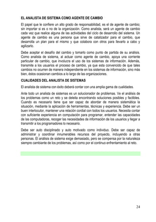 EL ANALISTA DE SISTEMA COMO AGENTE DE CAMBIO
El papel que le confiere un alto grado de responsabilidad, es el de agente de cambio;
sin importar si es o no de la organización. Como analista, será un agente de cambio
cada vez que realice alguna de las actividades del ciclo de desarrollo del sistema. Un
agente de cambio es una persona que sirve de catalizador para el cambio, que
desarrolla un plan para el mismo y que colabora con otros para llevarlo a cabo y
agilizarlo.
Debe aceptar el desafío del cambio y tomarlo como punto de partida de su análisis.
Como analista de sistema, al actuar como agente de cambio, apoya una corriente
particular de cambio, que involucra el uso de los sistemas de información. Además,
transmite a los usuarios el proceso de cambio, ya que esta convencido de que tales
cambios no ocurren de manera independiente en los sistemas de información, sino más
bien, éstos ocasionan cambios a lo largo de las organizaciones.
CUALIDADES DEL ANALISTA DE SISTEMAS
El analista de sistema con éxito deberá contar con una amplia gama de cualidades.
Ante todo un analista de sistemas es un solucionador de problemas. Ve el análisis de
los problemas como un reto y se deleita encontrando soluciones posibles y factibles.
Cuando es necesario tiene que ser capaz de abordar de manera sistemática la
situación, mediante la aplicación de herramientas, técnicas y experiencia. Debe ser un
buen interlocutor, mantener una relación cordial con todos los usuarios. Necesita contar
con suficiente experiencia en computación para programar, entender las capacidades
de las computadoras, recoger las necesidades de información de los usuarios y llegar a
transmitir a los programadores lo necesario.
Debe ser auto disciplinado y auto motivado como individuo. Debe ser capaz de
administrar y coordinar innumerables recursos del proyecto, incluyendo a otras
personas. El análisis de sistema exige demasiado, pero se compensa por la naturaleza
siempre cambiante de los problemas, así como por el continuo enfrentamiento al reto.




                                                                                     24
 