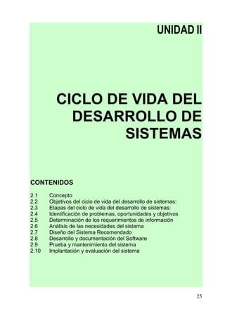 UNIDAD II




         CICLO DE VIDA DEL
           DESARROLLO DE
                 SISTEMAS


CONTENIDOS
2.1    Concepto
2.2    Objetivos del ciclo de vida del desarrollo de sistemas:
2.3    Etapas del ciclo de vida del desarrollo de sistemas:
2.4    Identificación de problemas, oportunidades y objetivos
2.5    Determinación de los requerimientos de información
2.6    Análisis de las necesidades del sistema
2.7    Diseño del Sistema Recomendado
2.8    Desarrollo y documentación del Software
2.9    Prueba y mantenimiento del sistema
2.10   Implantación y evaluación del sistema




                                                                 25
 