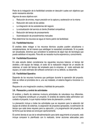Parte de la indagación de la factibilidad consiste en descubrir cuales son objetivos que
serán necesarios abordar.
Algunos de esos objetivos son:
o Reducción de errores, mayor precisión en la captura y aceleración en la misma
o Reducción del costo de las salidas
o La integración de los subsistemas del negocio
o La actualización del servicio al cliente (finalidad competitiva)
o Reducción del tiempo de procesamiento
o Automatización de procedimientos manuales
Para determinar los recursos se sigue el mismo patrón de factibilidad.
3.3. Factibilidad técnica
El analista debe indagar si los recursos técnicos usuales pueden actualizarse o
complementarse, de tal manera que satisfagan la necesidad considerada. Si no puede
ser actualizada, tenemos que considerar la existencia de algún tipo de tecnología que
pueda satisfacer el requisito. Para ello se necesita mucha experiencia y conocimiento.
3.4 Factibilidad Económica
En este estudio deben considerarse los siguientes recursos básicos: el tiempo del
analista y del equipo de trabajo, el costo de la realización integral de un estudio de
sistemas, el costo del tiempo del empleado para la empresa, el costo estimado del
equipo y el costo estimado del software comercial o en su defecto, su desarrollo.
3.5. Factibilidad Operativa
Depende de los recursos humanos que participan durante la operación del proyecto.
Esto se refiere al pronóstico de si, una vez instalado, el sistema llegará a funcionar o a
usarse.
Requiere de una imaginación creativa y habilidad de persuasión.
3.6. Planeación y control de actividades
El análisis y diseño de sistemas involucra actividades de naturaleza muy diferentes,
que al integrarse constituyen un proyecto. El analista de sistema debe administrar con
cuidado el proyecto, lo que implica realizar tares de planeación y control.
La planeación incluye a todas las actividades que se requieren para la selección del
equipo de análisis de sistemas, la asignación de proyectos apropiados, la estimación de
tiempo que cada tarea requiere para su ejecución, y la programación del proyecto, de
tal forma que las tareas se concluyan oportunamente.
El control denota el uso de la retroalimentación para darle seguimiento al proyecto, esto
incluye comparar lo planificado con lo realizado, tomar acciones adecuadas para

                                                                                       33
 