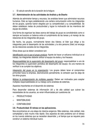 o   El calculo sencillo de la duración de la holgura
3.7. Administración de las actividades de Análisis y de Diseño
Además de administrar tiempo y recursos, los analistas tienen que administrar recursos
humanos. Esto se logra estableciendo una certera comunicación entre los integrantes
de los grupos, quienes fueron elegidos por su competitividad y su compatibilidad. Se
deben establecer metas de productividad y lograr la motivación de los miembros del
equipo de análisis.
Una forma de organizar las ideas acerca del trabajo de grupo es concibiéndolo como si
siempre se buscara un balance entre el cumplimiento de las tareas y el manejo de las
relaciones de los integrantes del grupo.
De hecho, los grupos, normalmente tienen dos líderes; el líder que dirige a los
integrantes para el desempeño de las actividades y la otra persona (líder) se encarga
de las relaciones sociales de los integrantes.
Otras áreas que se deben considerar son:
Identificación con lo que el grupo produce: Aparte de hacer un esfuerzo individual en el
trabajo, los integrantes deberán atribuir al equipo los éxitos y los fracasos
Responsabilidad de la supervisión del desempeño del grupo: responsabilizar a uno de
los integrantes la supervisión periódica del desempeño del equipo. Es una manera de
verificar si se cumplen los objetivos.
Integración del grupo en la organización: Los grupos deben tener el compromiso
primordial hacia la empresa, desmotivando parcialmente, la cohesión que los aleja de
los otros grupos.
Motivar la protagonización de múltiples papeles: Deben ser motivados para aceptar
múltiples responsabilidades en su trabajo como analistas de sistemas.
Aspectos importantes en el desarrollo de sistemas
Para desarrollar sistemas de información útil y de alta calidad que cubran las
necesidades de los usuarios, se veran influenciadas por cuestiones de:
o   PRODUCTIVIDAD
o   MANTEBILIDAD
o   CONFIABILIDAD
3.8. Productividad: El retraso en las aplicaciones.
Nos encontramos en una etapa de máxima exigencia. Más sistemas, más calidad, más
complejidad y todo mucho más rápido. Dos aspectos de este problema son el retraso
en los nuevos sistemas que se necesitan desarrollar, y el tiempo que se requiere para
construir un sistema individual nuevo.

                                                                                     36
 