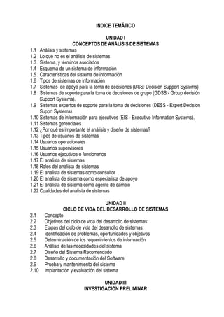 INDICE TEMÁTICO

                                       UNIDAD I
                       CONCEPTOS DE ANÁLISIS DE SISTEMAS
1.1 Análisis y sistemas
1.2 Lo que no es el análisis de sistemas
1.3 Sistema, y términos asociados
1.4 Esquema de un sistema de información
1.5 Características del sistema de información
1.6 Tipos de sistemas de información
1.7 Sistemas de apoyo para la toma de decisiones (DSS: Decision Support Systems)
1.8 Sistemas de soporte para la toma de decisiones de grupo (GDSS - Group decisión
     Support Systems).
1.9 Sistemas expertos de soporte para la toma de decisiones (DESS - Expert Decision
     Supprt Systems).
1.10 Sistemas de información para ejecutivos (EIS - Executive Information Systems).
1.11 Sistemas gerenciales
1.12 ¿Por qué es importante el análisis y diseño de sistemas?
1.13 Tipos de usuarios de sistemas
1.14 Usuarios operacionales
1.15 Usuarios supervisores
1.16 Usuarios ejecutivos o funcionarios
1.17 El analista de sistemas
1.18 Roles del analista de sistemas
1.19 El analista de sistemas como consultor
1.20 El analista de sistema como especialista de apoyo
1.21 El analista de sistema como agente de cambio
1.22 Cualidades del analista de sistemas

                                        UNIDAD II
                 CICLO DE VIDA DEL DESARROLLO DE SISTEMAS
2.1    Concepto
2.2    Objetivos del ciclo de vida del desarrollo de sistemas:
2.3    Etapas del ciclo de vida del desarrollo de sistemas:
2.4    Identificación de problemas, oportunidades y objetivos
2.5    Determinación de los requerimientos de información
2.6    Análisis de las necesidades del sistema
2.7    Diseño del Sistema Recomendado
2.8    Desarrollo y documentación del Software
2.9    Prueba y mantenimiento del sistema
2.10   Implantación y evaluación del sistema

                                  UNIDAD III
                          INVESTIGACIÓN PRELIMINAR
 