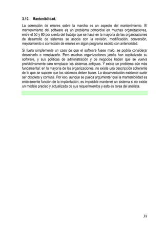 3.10. Mantenibilidad.
La corrección de errores sobre la marcha es un aspecto del mantenimiento. El
mantenimiento del software es un problema primordial en muchas organizaciones,
entre el 50 y 80 por ciento del trabajo que se hace en la mayoría de las organizaciones
de desarrollo de sistemas se asocia con la revisión, modificación, conversión,
mejoramiento o corrección de errores en algún programa escrito con anterioridad.
Si fuera simplemente un caso de que el software fuese malo, se podría considerar
desecharlo o remplazarlo. Pero muchas organizaciones jamás han capitalizado su
software, y sus políticas de administración y de negocios hacen que se vuelva
prohibitivamente caro remplazar los sistemas antiguos. Y existe un problema aún más
fundamental: en la mayoría de las organizaciones, no existe una descripción coherente
de lo que se supone que los sistemas deben hacer. La documentación existente suele
ser obsoleta y confusa. Por eso, aunque se pueda argumentar que la mantenibilidad es
enteramente función de la implantación, es imposible mantener un sistema si no existe
un modelo preciso y actualizado de sus requerimientos y esto es tarea del analista.




                                                                                    38
 