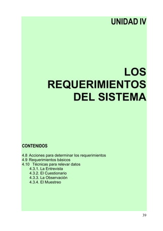 UNIDAD IV




                         LOS
              REQUERIMIENTOS
                 DEL SISTEMA



CONTENIDOS
4.8 Acciones para determinar los requerimientos
4.9 Requerimientos básicos
4.10 Técnicas para relevar datos
    4.3.1. La Entrevista
    4.3.2. El Cuestionario
    4.3.3. La Observación
    4.3.4. El Muestreo




                                                          39
 