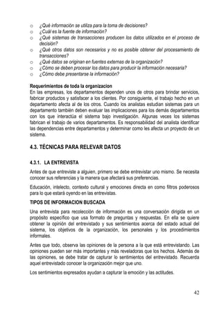 o   ¿Qué información se utiliza para la toma de decisiones?
o   ¿Cuál es la fuente de información?
o   ¿Qué sistemas de transacciones producen los datos utilizados en el proceso de
    decisión?
o   ¿Qué otros datos son necesarios y no es posible obtener del procesamiento de
    transacciones?
o   ¿Qué datos se originan en fuentes externas de la organización?
o   ¿Cómo se deben procesar los datos para producir la información necesaria?
o   ¿Cómo debe presentarse la información?

Requerimientos de toda la organizacion
En las empresas, los departamentos dependen unos de otros para brindar servicios,
fabricar productos y satisfacer a los clientes. Por consiguiente, el trabajo hecho en un
departamento afecta al de los otros. Cuando los analistas estudian sistemas para un
departamento también deben evaluar las implicaciones para los demás departamentos
con los que interactúa el sistema bajo investigación. Algunas veces los sistemas
fabrican el trabajo de varios departamentos. Es responsabilidad del analista identificar
las dependencias entre departamentos y determinar como les afecta un proyecto de un
sistema.

4.3. TÉCNICAS PARA RELEVAR DATOS

4.3.1. LA ENTREVISTA
Antes de que entreviste a alguien, primero se debe entrevistar uno mismo. Se necesita
conocer sus referencias y la manera que afectará sus preferencias.
Educación, intelecto, contexto cultural y emociones directa en como filtros poderosos
para lo que estará oyendo en las entrevistas.
TIPOS DE INFORMACION BUSCADA
Una entrevista para recolección de información es una conversación dirigida en un
propósito específico que usa formato de preguntas y respuestas. En ella se quiere
obtener la opinión del entrevistado y sus sentimientos acerca del estado actual del
sistema, los objetivos de la organización, los personales y los procedimientos
informales.
Antes que todo, observa las opiniones de la persona a la que está entrevistando. Las
opiniones pueden ser más importantes y más reveladoras que los hechos. Además de
las opiniones, se debe tratar de capturar lo sentimientos del entrevistado. Recuerda
aquel entrevistado conocer la organización mejor que uno.
Los sentimientos expresados ayudan a capturar la emoción y las actitudes.


                                                                                     42
 