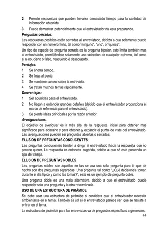 2.    Permite respuestas que pueden llevarse demasiado tiempo para la cantidad de
      información obtenida.
3. Puede demostrar potencialmente que el entrevistador no esta preparando.
Preguntas cerradas.
Las respuestas posibles están serradas al entrevistado, debido a que solamente puede
responder con un número finito, tal como “ninguno”, “uno”, o “quince”.
Un tipo de especie de pregunta cerrada es la pregunta bipolar, esto limita también mas
al entrevistado, permitiéndole solamente una selección de cualquier extremo, tal como
sí ó no, cierto ó falso, reacuerdo ó desacuerdo.
Ventajas:
1. Se ahorra tiempo.
2. Se llega al punto.
3. Se mantiene control sobre la entrevista.
4. Se tratan muchos temas rápidamente.
Desventajas:
1. Ser aburridas para el entrevistado.
2. No llegan a entender grandes detalles (debido que el entrevistador proporciona el
      marco de referencia para el entrevistado).
3. Se pierde ideas principales por la razón anterior.
Averiguaciones.
El objetivo de averiguar es ir más allá de la respuesta inicial para obtener mas
significado para aclararlo y para obtener y expandir el punto de vista del entrevistado.
Las averiguaciones pueden ser preguntas abiertas o serradas.
ELUSION DE PREGUNTAS CONDUCENTES
Las preguntas conducentes tienden a dirigir al entrevistado hacia la respuesta que no
parece querer. La respuesta es entonces sugerida, debido a que sé esta poniendo un
tipo de trampa.
ELUSION DE PREGUNTAS NOBLES
Las preguntas nobles son aquellas en las se usa una sola pregunta para lo que de
hecho son dos preguntas separadas. Una pregunta tal como “¿Qué decisiones toman
durante el día típico y como las tomas?”, este es un ejemplo de pregunta doble.
Una pregunta doble es una mala alternativa, debido a que el entrevistado puede
responder solo una pregunta y la otra reservársela.
USO DE UNA ESTRUCTURA DE PIRÁMIDE
Se debe usar una estructura de pirámide si considera que el entrevistador necesita
ambientarse en el tema. También es útil si el entrevistador parece ser que se resiste a
entrar en el tema.
La estructura de pirámide para las entrevistas va de preguntas específicas a generales.
                                                                                     44
 