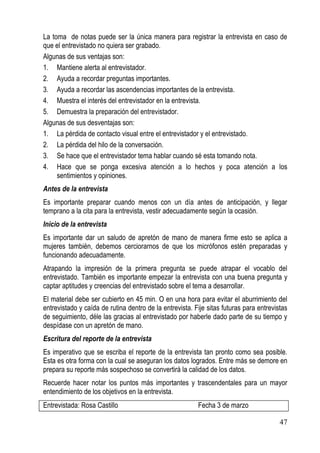 La toma de notas puede ser la única manera para registrar la entrevista en caso de
que el entrevistado no quiera ser grabado.
Algunas de sus ventajas son:
1. Mantiene alerta al entrevistador.
2. Ayuda a recordar preguntas importantes.
3. Ayuda a recordar las ascendencias importantes de la entrevista.
4. Muestra el interés del entrevistador en la entrevista.
5. Demuestra la preparación del entrevistador.
Algunas de sus desventajas son:
1. La pérdida de contacto visual entre el entrevistador y el entrevistado.
2. La pérdida del hilo de la conversación.
3. Se hace que el entrevistador tema hablar cuando sé esta tomando nota.
4. Hace que se ponga excesiva atención a lo hechos y poca atención a los
     sentimientos y opiniones.
Antes de la entrevista
Es importante preparar cuando menos con un día antes de anticipación, y llegar
temprano a la cita para la entrevista, vestir adecuadamente según la ocasión.
Inicio de la entrevista
Es importante dar un saludo de apretón de mano de manera firme esto se aplica a
mujeres también, debemos cerciorarnos de que los micrófonos estén preparadas y
funcionando adecuadamente.
Atrapando la impresión de la primera pregunta se puede atrapar el vocablo del
entrevistado. También es importante empezar la entrevista con una buena pregunta y
captar aptitudes y creencias del entrevistado sobre el tema a desarrollar.
El material debe ser cubierto en 45 min. O en una hora para evitar el aburrimiento del
entrevistado y caída de rutina dentro de la entrevista. Fije sitas futuras para entrevistas
de seguimiento, déle las gracias al entrevistado por haberle dado parte de su tiempo y
despídase con un apretón de mano.
Escritura del reporte de la entrevista
Es imperativo que se escriba el reporte de la entrevista tan pronto como sea posible.
Esta es otra forma con la cual se aseguran los datos logrados. Entre más se demore en
prepara su reporte más sospechoso se convertirá la calidad de los datos.
Recuerde hacer notar los puntos más importantes y trascendentales para un mayor
entendimiento de los objetivos en la entrevista.
Entrevistada: Rosa Castillo                              Fecha 3 de marzo

                                                                                        47
 