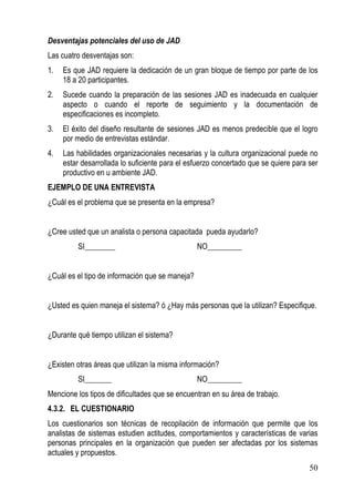 Desventajas potenciales del uso de JAD
Las cuatro desventajas son:
1.   Es que JAD requiere la dedicación de un gran bloque de tiempo por parte de los
     18 a 20 participantes.
2.   Sucede cuando la preparación de las sesiones JAD es inadecuada en cualquier
     aspecto o cuando el reporte de seguimiento y la documentación de
     especificaciones es incompleto.
3.   El éxito del diseño resultante de sesiones JAD es menos predecible que el logro
     por medio de entrevistas estándar.
4.   Las habilidades organizacionales necesarias y la cultura organizacional puede no
     estar desarrollada lo suficiente para el esfuerzo concertado que se quiere para ser
     productivo en u ambiente JAD.
EJEMPLO DE UNA ENTREVISTA
¿Cuál es el problema que se presenta en la empresa?


¿Cree usted que un analista o persona capacitada pueda ayudarlo?
         SI________                              NO_________


¿Cuál es el tipo de información que se maneja?


¿Usted es quien maneja el sistema? ó ¿Hay más personas que la utilizan? Especifique.


¿Durante qué tiempo utilizan el sistema?


¿Existen otras áreas que utilizan la misma información?
         SI_______                               NO_________
Mencione los tipos de dificultades que se encuentran en su área de trabajo.
4.3.2. EL CUESTIONARIO
Los cuestionarios son técnicas de recopilación de información que permite que los
analistas de sistemas estudien actitudes, comportamientos y características de varias
personas principales en la organización que pueden ser afectadas por los sistemas
actuales y propuestos.
                                                                                     50
 