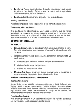 o    De intervalo. Poseen las características de que los intervalos entre cada uno de
     los números son iguales. Debido a esto se puede realizar operaciones
     matemáticas sobre los datos del cuestionario.
o    De relación. Cuando los intervalos son iguales y hay un cero absoluto.
Validez y confiabilidad:
Validez es el rango con el cual la pregunta mide lo que el analista trata de medir.
Confiabilidad mide consistencia:
Si el cuestionario fue administrado una vez y luego nuevamente bajo las mismas
condiciones y se obtuvieron los mismos resultados, se dice que el instrumento tiene
consistencia externa. Si el cuestionario contiene subpartes y estas partes tienen
resultados equivalentes, se dice que el instrumento tiene consistencia interna.
CONSTRUCCION DE ESCALAS
PROBLEMAS:
o    Lenidad (blandura). Este es causado por interlocutores que califican a la ligera.
     Para evitar esto el analista mueve la categoría “promedio” a la izquierda o derecha
     del centro.
o    Tendencia central. Cuando los interlocutores califican todo como promedio. Se
     puede mejorar:
     1.   Haciendo que las diferencias sean más pequeñas a ambos extremos.
     2.   Ajustando las fuerzas de los descriptores.
     3.   Creando una escala con más puntos.
o    Efecto de Halo. Cuando la impresión formada en una pregunta se transporta a la
     siguiente pregunta. ¿Los reportes desempeño son fáciles de leer?
DISEÑO Y ADMINISTRACION DEL CUESTIONARIO
Diseño del cuestionario
Muchos de los mismos principios que son relevantes para el diseño de formas para
capturar datos son también importantes aquí. Aunque el objetivo del cuestionario es
recolectar información sobre actitudes, creencias, comportamiento y características,
cuyo impacto puede alterar sustancialmente el trabajo de los usuarios, los
interlocutores no siempre están motivados para responder.
Formato del cuestionario
Para la buena presentación de un cuestionario manejamos los siguientes puntos que
son muy necesarios para la elaboración de dicho formato:
                                                                                      52
 