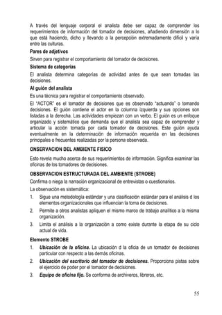A través del lenguaje corporal el analista debe ser capaz de comprender los
requerimientos de información del tomador de decisiones, añadiendo dimensión a lo
que está haciendo, dicho y llevando a la percepción extremadamente difícil y varía
entre las culturas.
Pares de adjetivos
Sirven para registrar el comportamiento del tomador de decisiones.
Sistema de categorías
El analista determina categorías de actividad antes de que sean tomadas las
decisiones.
Al guión del analista
Es una técnica para registrar el comportamiento observado.
El “ACTOR” es el tomador de decisiones que es observado “actuando” o tomando
decisiones. El guión contiene el actor en la columna izquierda y sus opciones son
listadas a la derecha. Las actividades empiezan con un verbo. El guión es un enfoque
organizado y sistemático que demanda que el analista sea capaz de comprender y
articular la acción tomada por cada tomador de decisiones. Este guión ayuda
eventualmente en la determinación de información requerida en las decisiones
principales o frecuentes realizadas por la persona observada.
ONSERVACION DEL AMBIENTE FISICO
Esto revela mucho acerca de sus requerimientos de información. Significa examinar las
oficinas de los tomadores de decisiones.
OBSERVACION ESTRUCTURADA DEL AMBIENTE (STROBE)
Confirma o niega la narración organizacional de entrevistas o cuestionarios.
La observación es sistemática:
1. Sigue una metodología estándar y una clasificación estándar para el análisis d los
    elementos organizacionales que influencian la toma de decisiones.
2. Permite a otros analistas apliquen el mismo marco de trabajo analítico a la misma
    organización.
3. Limita el análisis a la organización a como existe durante la etapa de su ciclo
    actual de vida.
Elemento STROBE
1. Ubicación de la oficina. La ubicación d la oficia de un tomador de decisiones
    particular con respecto a las demás oficinas.
2. Ubicación del escritorio del tomador de decisiones. Proporciona pistas sobre
    el ejercicio de poder por el tomador de decisiones.
3. Equipo de oficina fijo. Se conforma de archiveros, libreros, etc.


                                                                                  55
 