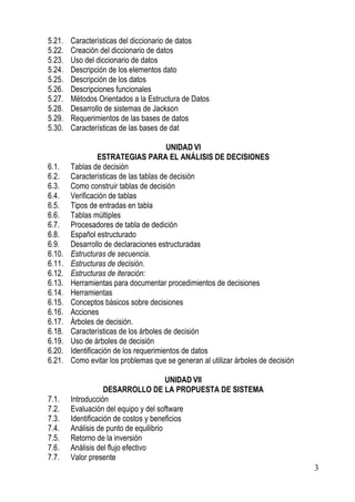 5.21.   Características del diccionario de datos
5.22.   Creación del diccionario de datos
5.23.   Uso del diccionario de datos
5.24.   Descripción de los elementos dato
5.25.   Descripción de los datos
5.26.   Descripciones funcionales
5.27.   Métodos Orientados a la Estructura de Datos
5.28.   Desarrollo de sistemas de Jackson
5.29.   Requerimientos de las bases de datos
5.30.   Características de las bases de dat

                                        UNIDAD VI
                  ESTRATEGIAS PARA EL ANÁLISIS DE DECISIONES
6.1.    Tablas de decisión
6.2.    Características de las tablas de decisión
6.3.    Como construir tablas de decisión
6.4.    Verificación de tablas
6.5.    Tipos de entradas en tabla
6.6.    Tablas múltiples
6.7.    Procesadores de tabla de dedición
6.8.    Español estructurado
6.9.    Desarrollo de declaraciones estructuradas
6.10.   Estructuras de secuencia.
6.11.   Estructuras de decisión.
6.12.   Estructuras de iteración:
6.13.   Herramientas para documentar procedimientos de decisiones
6.14.   Herramientas
6.15.   Conceptos básicos sobre decisiones
6.16.   Acciones
6.17.   Árboles de decisión.
6.18.   Características de los árboles de decisión
6.19.   Uso de árboles de decisión
6.20.   Identificación de los requerimientos de datos
6.21.   Como evitar los problemas que se generan al utilizar árboles de decisión

                                        UNIDAD VII
                    DESARROLLO DE LA PROPUESTA DE SISTEMA
7.1.    Introducción
7.2.    Evaluación del equipo y del software
7.3.    Identificación de costos y beneficios
7.4.    Análisis de punto de equilibrio
7.5.    Retorno de la inversión
7.6.    Análisis del flujo efectivo
7.7.    Valor presente
                                                                                   3
 