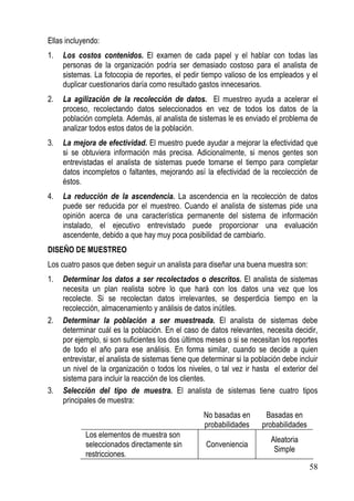 Ellas incluyendo:
1.   Los costos contenidos. El examen de cada papel y el hablar con todas las
     personas de la organización podría ser demasiado costoso para el analista de
     sistemas. La fotocopia de reportes, el pedir tiempo valioso de los empleados y el
     duplicar cuestionarios daría como resultado gastos innecesarios.
2.   La agilización de la recolección de datos. El muestreo ayuda a acelerar el
     proceso, recolectando datos seleccionados en vez de todos los datos de la
     población completa. Además, al analista de sistemas le es enviado el problema de
     analizar todos estos datos de la población.
3.   La mejora de efectividad. El muestro puede ayudar a mejorar la efectividad que
     si se obtuviera información más precisa. Adicionalmente, si menos gentes son
     entrevistadas el analista de sistemas puede tomarse el tiempo para completar
     datos incompletos o faltantes, mejorando así la efectividad de la recolección de
     éstos.
4.   La reducción de la ascendencia. La ascendencia en la recolección de datos
     puede ser reducida por el muestreo. Cuando el analista de sistemas pide una
     opinión acerca de una característica permanente del sistema de información
     instalado, el ejecutivo entrevistado puede proporcionar una evaluación
     ascendente, debido a que hay muy poca posibilidad de cambiarlo.
DISEÑO DE MUESTREO
Los cuatro pasos que deben seguir un analista para diseñar una buena muestra son:
1.   Determinar los datos a ser recolectados o descritos. El analista de sistemas
     necesita un plan realista sobre lo que hará con los datos una vez que los
     recolecte. Si se recolectan datos irrelevantes, se desperdicia tiempo en la
     recolección, almacenamiento y análisis de datos inútiles.
2.   Determinar la población a ser muestreada. El analista de sistemas debe
     determinar cuál es la población. En el caso de datos relevantes, necesita decidir,
     por ejemplo, si son suficientes los dos últimos meses o si se necesitan los reportes
     de todo el año para ese análisis. En forma similar, cuando se decide a quien
     entrevistar, el analista de sistemas tiene que determinar si la población debe incluir
     un nivel de la organización o todos los niveles, o tal vez ir hasta el exterior del
     sistema para incluir la reacción de los clientes.
3.   Selección del tipo de muestra. El analista de sistemas tiene cuatro tipos
     principales de muestra:
                                                    No basadas en        Basadas en
                                                    probabilidades      probabilidades
            Los elementos de muestra son
                                                                           Aleatoria
            seleccionados directamente sin           Conveniencia
                                                                            Simple
            restricciones.
                                                                                         58
 
