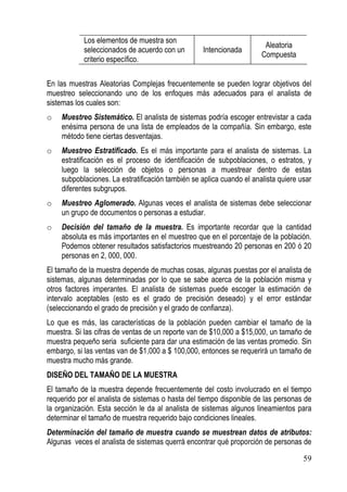 Los elementos de muestra son
                                                                       Aleatoria
            seleccionados de acuerdo con un        Intencionada
                                                                      Compuesta
            criterio específico.

En las muestras Aleatorias Complejas frecuentemente se pueden lograr objetivos del
muestreo seleccionando uno de los enfoques más adecuados para el analista de
sistemas los cuales son:
o   Muestreo Sistemático. El analista de sistemas podría escoger entrevistar a cada
    enésima persona de una lista de empleados de la compañía. Sin embargo, este
    método tiene ciertas desventajas.
o   Muestreo Estratificado. Es el más importante para el analista de sistemas. La
    estratificación es el proceso de identificación de subpoblaciones, o estratos, y
    luego la selección de objetos o personas a muestrear dentro de estas
    subpoblaciones. La estratificación también se aplica cuando el analista quiere usar
    diferentes subgrupos.
o   Muestreo Aglomerado. Algunas veces el analista de sistemas debe seleccionar
    un grupo de documentos o personas a estudiar.
o   Decisión del tamaño de la muestra. Es importante recordar que la cantidad
    absoluta es más importantes en el muestreo que en el porcentaje de la población.
    Podemos obtener resultados satisfactorios muestreando 20 personas en 200 ó 20
    personas en 2, 000, 000.
El tamaño de la muestra depende de muchas cosas, algunas puestas por el analista de
sistemas, algunas determinadas por lo que se sabe acerca de la población misma y
otros factores imperantes. El analista de sistemas puede escoger la estimación de
intervalo aceptables (esto es el grado de precisión deseado) y el error estándar
(seleccionando el grado de precisión y el grado de confianza).
Lo que es más, las características de la población pueden cambiar el tamaño de la
muestra. Si las cifras de ventas de un reporte van de $10,000 a $15,000, un tamaño de
muestra pequeño seria suficiente para dar una estimación de las ventas promedio. Sin
embargo, si las ventas van de $1,000 a $ 100,000, entonces se requerirá un tamaño de
muestra mucho más grande.
DISEÑO DEL TAMAÑO DE LA MUESTRA
El tamaño de la muestra depende frecuentemente del costo involucrado en el tiempo
requerido por el analista de sistemas o hasta del tiempo disponible de las personas de
la organización. Esta sección le da al analista de sistemas algunos lineamientos para
determinar el tamaño de muestra requerido bajo condiciones lineales.
Determinación del tamaño de muestra cuando se muestrean datos de atributos:
Algunas veces el analista de sistemas querrá encontrar qué proporción de personas de

                                                                                    59
 