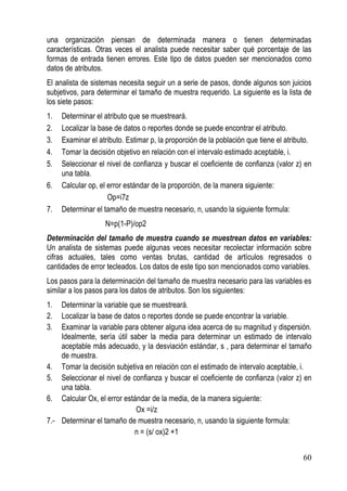 una organización piensan de determinada manera o tienen determinadas
características. Otras veces el analista puede necesitar saber qué porcentaje de las
formas de entrada tienen errores. Este tipo de datos pueden ser mencionados como
datos de atributos.
El analista de sistemas necesita seguir un a serie de pasos, donde algunos son juicios
subjetivos, para determinar el tamaño de muestra requerido. La siguiente es la lista de
los siete pasos:
1.   Determinar el atributo que se muestreará.
2.   Localizar la base de datos o reportes donde se puede encontrar el atributo.
3.   Examinar el atributo. Estimar p, la proporción de la población que tiene el atributo.
4.   Tomar la decisión objetivo en relación con el intervalo estimado aceptable, i.
5.   Seleccionar el nivel de confianza y buscar el coeficiente de confianza (valor z) en
     una tabla.
6.   Calcular op, el error estándar de la proporción, de la manera siguiente:
                     Op=i7z
7.   Determinar el tamaño de muestra necesario, n, usando la siguiente formula:
                   N=p(1-P)/op2
Determinación del tamaño de muestra cuando se muestrean datos en variables:
Un analista de sistemas puede algunas veces necesitar recolectar información sobre
cifras actuales, tales como ventas brutas, cantidad de artículos regresados o
cantidades de error tecleados. Los datos de este tipo son mencionados como variables.
Los pasos para la determinación del tamaño de muestra necesario para las variables es
similar a los pasos para los datos de atributos. Son los siguientes:
1.  Determinar la variable que se muestreará.
2.  Localizar la base de datos o reportes donde se puede encontrar la variable.
3.  Examinar la variable para obtener alguna idea acerca de su magnitud y dispersión.
    Idealmente, sería útil saber la media para determinar un estimado de intervalo
    aceptable más adecuado, y la desviación estándar, s , para determinar el tamaño
    de muestra.
4. Tomar la decisión subjetiva en relación con el estimado de intervalo aceptable, i.
5. Seleccionar el nivel de confianza y buscar el coeficiente de confianza (valor z) en
    una tabla.
6. Calcular Ox, el error estándar de la media, de la manera siguiente:
                             Ox =i/z
7.- Determinar el tamaño de muestra necesario, n, usando la siguiente formula:
                            n = (s/ ox)2 +1


                                                                                       60
 