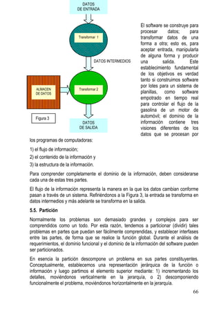 DATOS
                         DE ENTRADA


                                                         El software se construye para
                                                         procesar      datos;     para
                          Transformar 1                  transformar datos de una
                                                         forma a otra; esto es, para
                                                         aceptar entrada, manipularla
                                                         de alguna forma y producir
                                    DATOS INTERMEDIOS    una        salida.       Este
                                                         establecimiento fundamental
                                                         de los objetivos es verdad
                                                         tanto si construimos software
                                                         por lotes para un sistema de
   ALMACEN                Transformar 2
   DE DATOS                                              planillas, como software
                                                         empotrado en tiempo real
                                                         para controlar el flujo de la
                                                         gasolina de un motor de
   Figura 3                                              automóvil; el dominio de la
                           DATOS                         información contiene tres
                          DE SALIDA                      visiones diferentes de los
                                                         datos que se procesan por
los programas de computadoras:
1) el flujo de información;
2) el contenido de la información y
3) la estructura de la información.
Para comprender completamente el dominio de la información, deben considerarse
cada una de estas tres partes.
El flujo de la información representa la manera en la que los datos cambian conforme
pasan a través de un sistema. Refiriéndonos a la Figura 3, la entrada se transforma en
datos intermedios y más adelante se transforma en la salida.
5.5. Partición
Normalmente los problemas son demasiado grandes y complejos para ser
comprendidos como un todo. Por esta razón, tendemos a particionar (dividir) tales
problemas en partes que puedan ser fácilmente comprendidas, y establecer interfases
entre las partes, de forma que se realice la función global. Durante el análisis de
requerimientos, el dominio funcional y el dominio de la información del software pueden
ser particionados.
En esencia la partición descompone un problema en sus partes constituyentes.
Conceptualmente, establecemos una representación jerárquica de la función o
información y luego partimos el elemento superior mediante: 1) incrementando los
detalles, moviéndonos verticalmente en la jerarquía, o 2) descomponiendo
funcionalmente el problema, moviéndonos horizontalmente en la jerarquía.
                                                                                    66
 