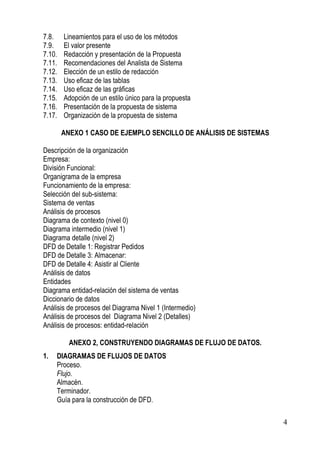 7.8.    Lineamientos para el uso de los métodos
7.9.    El valor presente
7.10.   Redacción y presentación de la Propuesta
7.11.   Recomendaciones del Analista de Sistema
7.12.   Elección de un estilo de redacción
7.13.   Uso eficaz de las tablas
7.14.   Uso eficaz de las gráficas
7.15.   Adopción de un estilo único para la propuesta
7.16.   Presentación de la propuesta de sistema
7.17.   Organización de la propuesta de sistema

        ANEXO 1 CASO DE EJEMPLO SENCILLO DE ANÁLISIS DE SISTEMAS

Descripción de la organización
Empresa:
División Funcional:
Organigrama de la empresa
Funcionamiento de la empresa:
Selección del sub-sistema:
Sistema de ventas
Análisis de procesos
Diagrama de contexto (nivel 0)
Diagrama intermedio (nivel 1)
Diagrama detalle (nivel 2)
DFD de Detalle 1: Registrar Pedidos
DFD de Detalle 3: Almacenar:
DFD de Detalle 4: Asistir al Cliente
Análisis de datos
Entidades
Diagrama entidad-relación del sistema de ventas
Diccionario de datos
Análisis de procesos del Diagrama Nivel 1 (Intermedio)
Análisis de procesos del Diagrama Nivel 2 (Detalles)
Análisis de procesos: entidad-relación

          ANEXO 2, CONSTRUYENDO DIAGRAMAS DE FLUJO DE DATOS.
1.   DIAGRAMAS DE FLUJOS DE DATOS
     Proceso.
     Flujo.
     Almacén.
     Terminador.
     Guía para la construcción de DFD.

                                                                   4
 
