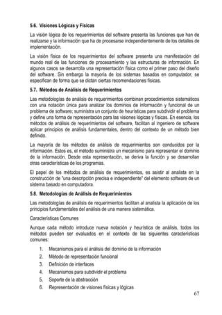 5.6. Visiones Lógicas y Físicas
La visión lógica de los requerimientos del software presenta las funciones que han de
realizarse y la información que ha de procesarse independientemente de los detalles de
implementación.
La visión física de los requerimientos del software presenta una manifestación del
mundo real de las funciones de procesamiento y las estructuras de información. En
algunos casos se desarrolla una representación física como el primer paso del diseño
del software. Sin embargo la mayoría de los sistemas basados en computador, se
especifican de forma que se dictan ciertas recomendaciones físicas.
5.7. Métodos de Análisis de Requerimientos
Las metodologías de análisis de requerimientos combinan procedimientos sistemáticos
con una notación única para analizar los dominios de información y funcional de un
problema de software; suministra un conjunto de heurísticas para subdividir el problema
y define una forma de representación para las visiones lógicas y físicas. En esencia, los
métodos de análisis de requerimientos del software, facilitan al ingeniero de software
aplicar principios de análisis fundamentales, dentro del contexto de un método bien
definido.
La mayoría de los métodos de análisis de requerimientos son conducidos por la
información. Estos es, el método suministra un mecanismo para representar el dominio
de la información. Desde esta representación, se deriva la función y se desarrollan
otras características de los programas.
El papel de los métodos de análisis de requerimientos, es asistir al analista en la
construcción de "una descripción precisa e independiente" del elemento software de un
sistema basado en computadora.
5.8. Metodologías de Análisis de Requerimientos
Las metodologías de análisis de requerimientos facilitan al analista la aplicación de los
principios fundamentales del análisis de una manera sistemática.
Características Comunes
Aunque cada método introduce nueva notación y heurística de análisis, todos los
métodos pueden ser evaluados en el contexto de las siguientes características
comunes:
    1.    Mecanismos para el análisis del dominio de la información
    2.    Método de representación funcional
    3.    Definición de interfaces
    4.    Mecanismos para subdividir el problema
    5.    Soporte de la abstracción
    6.    Representación de visiones físicas y lógicas
                                                                                      67
 