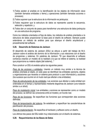 1) Todos asisten al analista en la identificación de los objetos de información clave
   (también llamados entidades o ítems) y operaciones (también llamadas acciones o
   procesos);
2) Todos suponen que la estructura de la información es jerárquica;
3) Todos requieren que la estructura de datos se represente usando la secuencia,
   selección y repetición; y
4) Todos dan un conjunto de pasos para transformar una estructura de datos jerárquica
   en una estructura de programa.
Como los métodos orientados al flujo de datos, los métodos de análisis orientados a la
estructura de datos proporcionan la base para el diseño de software. Siempre puede
extenderse un método de análisis para que abarque el diseño arquitectural y
procedimental del software.
5.28. Desarrollo de Sistemas de Jackson
El desarrollo de sistema de Jackson (DSJ) se obtuvo a partir del trabajo de M.A.
Jackson sobre el análisis del dominio de la información y sus relaciones con el diseño
de programas y sistemas. En palabras de Jackson: "El que desarrolla el software
comienza creando un modelo de la realidad a la que se refiere el sistema, la realidad
que proporciona su materia objeto [del sistema]..."
Para construir un DSJ el analista aplica los siguientes pasos:
Paso de las acciones y entidades. Usando un método muy similar a la técnica de
análisis orientada al objeto, en este paso se identifican las entidades (persona, objetos
u organizaciones que necesita un sistema para producir o usar información) y acciones
(los sucesos que ocurren en el mudo real que afectan a las entidades).
Paso de estructuración de las entidades. Las acciones que afectan a cada entidad son
ordenadas en el tiempo y representadas mediante diagramas de Jackson (una notación
similar a un árbol).
Paso de modelación inicial. Las entidades y acciones se representan como un modelo
del proceso; se definen las conexiones entre el modelo y el mundo real.
Paso de las funciones. Se especifican las funciones que corresponden alas acciones
definidas.
Paso de temporización del sistema. Se establecen y especifican las características de
planificación del proceso.
Paso de implementación. Se especifica el hardware y software como un diseño.
Los últimos tres pasos del DSJ están muy relacionados con el diseño de sistemas.
5.29. Requerimientos de las Bases de Datos


                                                                                      76
 