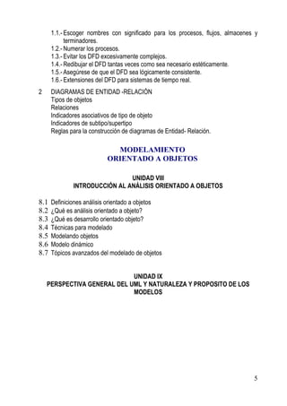 1.1.- Escoger nombres con significado para los procesos, flujos, almacenes y
            terminadores.
      1.2.- Numerar los procesos.
      1.3.- Evitar los DFD excesivamente complejos.
      1.4.- Redibujar el DFD tantas veces como sea necesario estéticamente.
      1.5.- Asegúrese de que el DFD sea lógicamente consistente.
      1.6.- Extensiones del DFD para sistemas de tiempo real.
2     DIAGRAMAS DE ENTIDAD -RELACIÓN
      Tipos de objetos
      Relaciones
      Indicadores asociativos de tipo de objeto
      Indicadores de subtipo/supertipo
      Reglas para la construcción de diagramas de Entidad- Relación.

                             MODELAMIENTO
                           ORIENTADO A OBJETOS

                               UNIDAD VIII
              INTRODUCCIÓN AL ANÁLISIS ORIENTADO A OBJETOS

8.1   Definiciones análisis orientado a objetos
8.2   ¿Qué es análisis orientado a objeto?
8.3   ¿Qué es desarrollo orientado objeto?
8.4   Técnicas para modelado
8.5   Modelando objetos
8.6   Modelo dinámico
8.7   Tópicos avanzados del modelado de objetos


                             UNIDAD IX
    PERSPECTIVA GENERAL DEL UML Y NATURALEZA Y PROPOSITO DE LOS
                             MODELOS




                                                                                5
 