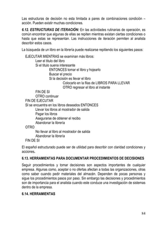 Las estructuras de decisión no esta limitada a pares de combinaciones condición –
acción. Pueden existir muchas condiciones.
6.12. ESTRUCTURAS DE ITERACIÓN: En las actividades rutinarias de operación, es
común encontrar que algunas de ellas se repiten mientras existan ciertas condiciones o
hasta que estas se representan. Las instrucciones de iteración permiten al analista
describir estos casos.
La búsqueda de un libro en la librería puede realizarse repitiendo los siguientes pasos:
  EJECUTAR MIENTRAS se examinan más libros:
         Leer el titulo del libro
         Si el titulo suena interesante
                     ENTONCES tomar el libro y hojearlo
                     Buscar el precio
                     Si la decisión es llevar el libro
                                Colocarlo en la filas de LIBROS PARA LLEVAR
                                OTRO regresar el libro al instante
         FIN DE SI
         OTRO continuar
  FIN DE EJECUTAR
  SI se encuentra en los libros deseados ENTONCES
         Llevar los libros al mostrador de salida
         Pagar los libros
         Asegurarse de obtener el recibo
         Abandonar la librería
  OTRO
         No llevar al libro al mostrador de salida
         Abandonar la librería
  FIN DE SI
El español estructurado puede ser de utilidad para describir con claridad condiciones y
acciones.
6.13. HERRAMIENTAS PARA DOCUMENTAR PROCEDIMIENTOS DE DECISIONES
Seguir procedimientos y tomar decisiones son aspectos importantes de cualquier
empresa. Algunas como, aceptar o no ofertas afectan a todas las organizaciones, otras
como saber cuando pedir materiales del almacén. Dependen de pocas personas y
sigue los procedimientos pasos por paso. Sin embargo las decisiones y procedimientos
son de importancia para el analista cuando este conduce una investigación de sistemas
dentro de la empresa.
6.14. HERRAMIENTAS




                                                                                      84
 