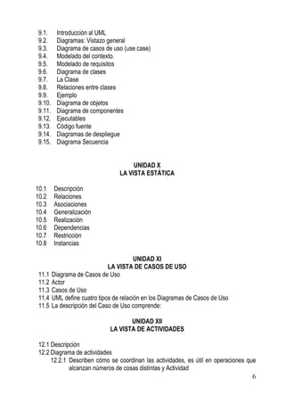 9.1.     Introducción al UML
 9.2.     Diagramas: Vistazo general
 9.3.     Diagrama de casos de uso (use case)
 9.4.     Modelado del contexto.
 9.5.     Modelado de requisitos
 9.6.     Diagrama de clases
 9.7.     La Clase
 9.8.     Relaciones entre clases
 9.9.     Ejemplo
 9.10.    Diagrama de objetos
 9.11.    Diagrama de componentes
 9.12.    Ejecutables
 9.13.    Código fuente
 9.14.    Diagramas de despliegue
 9.15.    Diagrama Secuencia


                                        UNIDAD X
                                   LA VISTA ESTÁTICA

10.1     Descripción
10.2     Relaciones
10.3     Asociaciones
10.4     Generalización
10.5     Realización
10.6     Dependencias
10.7     Restricción
10.8     Instancias

                                          UNIDAD XI
                               LA VISTA DE CASOS DE USO
 11.1    Diagrama de Casos de Uso
 11.2    Actor
 11.3    Casos de Uso
 11.4    UML define cuatro tipos de relación en los Diagramas de Casos de Uso
 11.5    La descripción del Caso de Uso comprende:

                                      UNIDAD XII
                               LA VISTA DE ACTIVIDADES

 12.1 Descripción
 12.2 Diagrama de actividades
      12.2.1 Describen cómo se coordinan las actividades, es útil en operaciones que
             alcanzan números de cosas distintas y Actividad
                                                                                   6
 