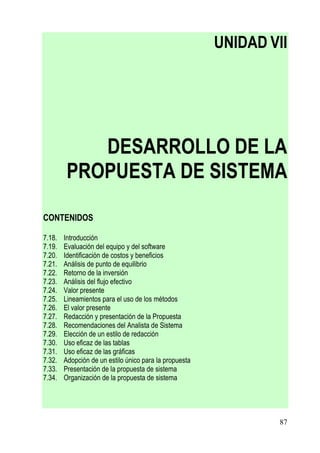 UNIDAD VII




            DESARROLLO DE LA
         PROPUESTA DE SISTEMA

CONTENIDOS

7.18.   Introducción
7.19.   Evaluación del equipo y del software
7.20.   Identificación de costos y beneficios
7.21.   Análisis de punto de equilibrio
7.22.   Retorno de la inversión
7.23.   Análisis del flujo efectivo
7.24.   Valor presente
7.25.   Lineamientos para el uso de los métodos
7.26.   El valor presente
7.27.   Redacción y presentación de la Propuesta
7.28.   Recomendaciones del Analista de Sistema
7.29.   Elección de un estilo de redacción
7.30.   Uso eficaz de las tablas
7.31.   Uso eficaz de las gráficas
7.32.   Adopción de un estilo único para la propuesta
7.33.   Presentación de la propuesta de sistema
7.34.   Organización de la propuesta de sistema




                                                                87
 