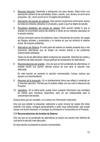 4.   Resumen Ejecutivo: Destinado a jerárquicos con poco tiempo. Debe incluir una
     descripción somera de las actividades. Quien, cuando, cual, donde y el como de la
     propuesta.- (Ej.: como ocurre en la 1ra pagina del periódico).
5.   Descripción del estudio de sistemas. Esta sección proporciona información acerca
     de todos los métodos utilizados en el estudio y quien o que fue objeto de estudio.
6.   Resultados detallados del estudio de sistema. Esta sección detalla lo que el
     analista ha encontrado acerca del sistema a través de los métodos descriptos en
     la sección anterior.
     Incluye conclusión acerca de problemas, tipos y frecuencias de errores, las cargas
     de trabajos actuales y proyectados y la manera en que las enfrenta el sistema
     actual. Se incluyen problemas
7.   Alternativas del Sistema. En esta parte del sistema el analista presenta dos o tres
     soluciones alternativas que se dirigen de manera directa a los problemas
     anteriormente señalados.
     Cada una de las alternativas deben analizarse por separado. Describa los costos y
     beneficios de cada situación. Incluya gráficas de comparación de alternativas.
8.   Recomendaciones del analista.- Una vez que se han ponderado las alternativas, el
     analista tendrá una opinión definida acerca de cual seria la solución mas
     adecuada.
     En esta sección se presenta la solución recomendada. Incluye motivos que
     apoyan a la recomendación.
9.   Resumen de la propuesta.- Es un planteamiento breve que refleja lo contenido en
     el resumen ejecutivo. Permite que el analista refleje una vez mas la relevancia del
     Proyecto.
10. Apéndices.- Es la ultima parte, puede incluir cualquier información que considere
    de interés para individuos específicos, pero sin ser indispensable para la
    comprensión del estudio.
Aunque tiene que ser completo, no lo sature con información irrelevante.-
Una vez que redacte la propuesta, seleccione a quien enviara las copias (No todos
recibirán una copia), entregue personalmente a quien haya seleccionado, esto puede
causar una buena impresión, al contagiar su entusiasmo e involucrarlos en el Proyecto.
7.11.Recomendaciones del Analista de Sistema
Una vez que se ha ponderado las alternativas se tendrá una opinión bien definida de
cual sería la solución mas adecuada.-
En esta sección se presenta la solución recomendada.


                                                                                     92
 