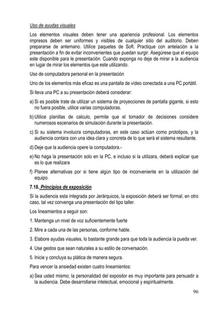 Uso de ayudas visuales
Los elementos visuales deben tener una apariencia profesional. Los elementos
impresos deben ser uniformes y visibles de cualquier sitio del auditorio. Deben
prepararse de antemano. Utilice paquetes de Soft. Practique con antelación a la
presentación a fin de evitar inconvenientes que puedan surgir. Asegúrese que el equipo
este disponible para le presentación. Cuando exponga no deje de mirar a la audiencia
en lugar de mirar los elementos que este utilizando.
Uso de computadora personal en la presentación
Uno de los elementos más eficaz es una pantalla de vídeo conectada a una PC portátil.
Si lleva una PC a su presentación deberá considerar:
a) Si es posible trate de utilizar un sistema de proyecciones de pantalla gigante, si esto
   no fuera posible, utilice varias computadoras.
b) Utilice planillas de calculo, permite que el tomador de decisiones considere
   numerosos escenarios de simulación durante la presentación.
c) Si su sistema involucra computadoras, en este caso actúan como prototipos, y la
   audiencia contara con una idea clara y concreta de lo que será el sistema resultante.
d) Deje que la audiencia opere la computadora.-
e) No haga la presentación solo en la PC, e incluso si la utilizara, deberá explicar que
   es lo que realizara
f) Planee alternativas por si tiene algún tipo de inconveniente en la utilización del
   equipo.
7.18. Principios de exposición
Si la audiencia esta integrada por Jerárquicos, la exposición deberá ser formal, en otro
caso, tal vez convenga una presentación del tipo taller.
Los lineamientos a seguir son:
1. Mantenga un nivel de voz suficientemente fuerte
2. Mire a cada una de las personas, conforme hable.
3. Elabore ayudas visuales, lo bastante grande para que toda la audiencia la pueda ver.
4. Use gestos que sean naturales a su estilo de conversación.
5. Inicie y concluya su plática de manera segura.
Para vencer la ansiedad existen cuatro lineamientos:
a) Sea usted mismo; la personalidad del expositor es muy importante para persuadir a
   la audiencia. Debe desarrollarse intelectual, emocional y espiritualmente.
                                                                                       96
 