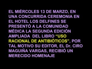 EL MIÉRCOLES 13 DE MARZO, EN
UNA CONCURRIDA CEREMONIA EN
EL HOTEL LOS DELFINES SE
PRESENTÓ A LA COMUNIDAD
MÉDICA LA SEGUNDA EDICIÓN
AMPLIADA DEL LIBRO “USO
RACIONAL DE ANTIBIÓTICOS”, POR
TAL MOTIVO SU EDITOR, EL Dr. CIRO
MAGUIÑA VARGAS, RECIBIÓ UN
MERECIDO HOMENAJE
                                    1
 
