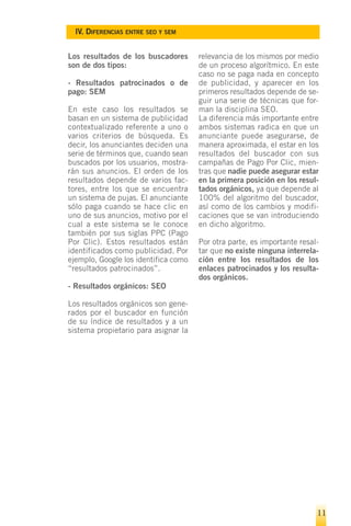 IV. DIFERENCIAS ENTRE SEO Y SEM


Los resultados de los buscadores      relevancia de los mismos por medio
son de dos tipos:                     de un proceso algorítmico. En este
                                      caso no se paga nada en concepto
- Resultados patrocinados o de        de publicidad, y aparecer en los
pago: SEM                             primeros resultados depende de se-
                                      guir una serie de técnicas que for-
En este caso los resultados se        man la disciplina SEO.
basan en un sistema de publicidad     La diferencia más importante entre
contextualizado referente a uno o     ambos sistemas radica en que un
varios criterios de búsqueda. Es      anunciante puede asegurarse, de
decir, los anunciantes deciden una    manera aproximada, el estar en los
serie de términos que, cuando sean    resultados del buscador con sus
buscados por los usuarios, mostra-    campañas de Pago Por Clic, mien-
rán sus anuncios. El orden de los     tras que nadie puede asegurar estar
resultados depende de varios fac-     en la primera posición en los resul-
tores, entre los que se encuentra     tados orgánicos, ya que depende al
un sistema de pujas. El anunciante    100% del algoritmo del buscador,
sólo paga cuando se hace clic en      así como de los cambios y modifi-
uno de sus anuncios, motivo por el    caciones que se van introduciendo
cual a este sistema se le conoce      en dicho algoritmo.
también por sus siglas PPC (Pago
Por Clic). Estos resultados están     Por otra parte, es importante resal-
identificados como publicidad. Por    tar que no existe ninguna interrela-
ejemplo, Google los identifica como   ción entre los resultados de los
“resultados patrocinados”.            enlaces patrocinados y los resulta-
                                      dos orgánicos.
- Resultados orgánicos: SEO

Los resultados orgánicos son gene-
rados por el buscador en función
de su índice de resultados y a un
sistema propietario para asignar la




                                                                         11
 
