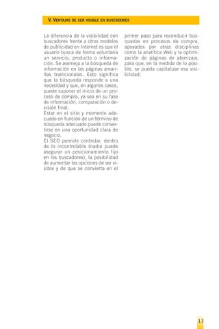 V. VENTAJAS DE SER VISIBLE EN BUSCADORES


La diferencia de la visibilidad con    primer paso para reconducir bús-
buscadores frente a otros modelos      quedas en procesos de compra,
de publicidad en Internet es que el    apoyados por otras disciplinas
usuario busca de forma voluntaria      como la analítica Web y la optimi-
un servicio, producto o informa-       zación de páginas de aterrizaje,
ción. Se asemeja a la búsqueda de      para que, en la medida de lo posi-
información en las páginas amari-      ble, se pueda capitalizar esa visi-
llas tradicionales. Esto significa     bilidad.
que la búsqueda responde a una
necesidad y que, en algunos casos,
puede suponer el inicio de un pro-
ceso de compra, ya sea en su fase
de información, comparación o de-
cisión final.
Estar en el sitio y momento ade-
cuado en función de un término de
búsqueda adecuado puede conver-
tirse en una oportunidad clara de
negocio.
El SEO permite controlar, dentro
de lo incontrolable (nadie puede
asegurar un posicionamiento fijo
en los buscadores), la posibilidad
de aumentar las opciones de ser vi-
sible y de que se convierta en el




                                                                         13
 