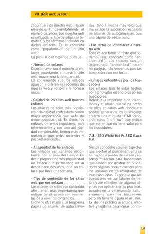 VII. ¿QUÉ HACE UN SEO?


zados fuera de nuestra web. Hacen        nas, tendrá mucho más valor que
referencia fundamentalmente al           me enlace la asociación española
número de veces que nuestra web          de alquiler de autocaravanas, que
es enlazada, el tipo de sitios (en te-   una página de senderismo.
mática) y los términos incluidos en
dichos enlaces. Es la conocida           - Los textos de los enlaces a nues-
como “popularidad” de un sitio           tra web
web.                                     Todo enlace tiene un texto que po-
La popularidad depende pues de:          demos leer, conocido como “an-
                                         chor text”. Los enlaces con un
- Número de enlaces                      determinado “anchor text” hacen
Cuanto mayor sea el número de en-        las páginas más relevantes para las
laces apuntando a nuestro sitio          búsquedas con ese texto.
web, mayor será la popularidad.
Es conveniente que los enlaces           - Enlaces entendibles por los bus-
apunten a diferentes secciones de        cadores
nuestra web y no sólo a la home o        Los enlaces han de estar hechos
inicio.                                  con tecnologías entendibles por los
                                         buscadores.
- Calidad de los sitios web que nos      Debido a la importancia de los en-
enlazan                                  laces y el abuso que se ha hecho
Los enlaces de sitios más popula-        de ellos en sitios web donde era
res o de calidad contrastada tienen      posible generarlos, los buscadores
mayor importancia que webs de            crearon una etiqueta HTML cono-
menor popularidad. Es decir, los         cida como “nofollow” que indica
enlaces de webs populares, muy           que ese enlace no tiene valor para
referenciadas y con una antigüe-         los buscadores.
dad considerable, tienen más im-
portancia que webs recientes y           7.3.- SEO White Hat Vs SEO Black
poco referenciadas.                      Hat

- Antigüedad de los enlaces              Siendo conocidos algunos aspectos
Los enlaces van ganando impor-           que afectan al posicionamiento se
tancia con el paso del tiempo. Es        ha llegado a puntos de exceso y so-
decir, proporciona más popularidad       breoptimización para buscadores
un enlace que permanece activo           que acaban por mostrar en busca-
desde hace dos años, que un en-          dores páginas poco relevantes para
lace que lleva una semana.               los usuarios en los resultados de
                                         esas búsquedas. Es por ello que los
- Tipo de contenido de los sitios        buscadores realizan labores de me-
web que nos enlazan                      jora y con ello eliminan algunas pá-
Los enlaces de sitios con contenido      ginas que aplican ciertas prácticas,
afín tienen más importancia que          basadas en la optimización exclu-
enlaces de sitios web con poca re-       sivamente para los buscadores
lación a nivel de contenidos.            pero sin beneficio para el usuario.
Dicho de otra manera, si tengo una       Existe una práctica aceptada, efec-
página de alquiler de autocarava-        tiva y legítima para lograr optimi-




                                                                            19
 