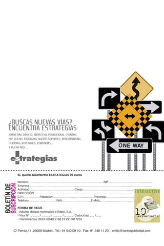 Sí, quiero suscribirme a ESTRATEGIAS por sólo 99 euros al año:
                    Sí, quiero suscribirme ESTRATEGIAS 99 euros
                       NOMBRE:………………………………………………………….…….NIF:……………………………......
         SUSCRIPCIÓN
BOLETÍN DE DE




                    EMPRESA:…………………………………………………………………..…………………………….......
                Nombre:………………………………………………………….……......NIF:……………………………..............
                    ACTIVIDAD:………………………………..…….CARGO:………………………………….…………........
                Empresa:…………………………………………………………………..………………............……………........
                    DIRECCIÓN:……………………………………………….…………………………………………….........
SUSCRIPCIÓN
  BOLETÍN




                Actividad:………………………………..……...Cargo:………………………………….…….........……..............
                    C.P.:………….….POBLACIÓN:………………..……….......PROVINCIA:…………………………….......
                DIRECCIÓN:……………………………………………….…………………............………………………….........
                    TELÉFONO:…………….………....FAX:……………..………....E-MAIL:………………………………….
                                                                                                                                                r e v i s t a   d e   l a   c o m u n i c a c i ó n




                C.P.:………….….Población:………………..………................Provincia:……………......…….......
                    FORMA DE PAGO
                                                                                                                                                                                                      y   e l   m a r k e t i n g   d i g i t a l




                    - Adjunto cheque nominativo a Edipo, S.A.
                Teléfono:…………….………....FAX:……………..………....E-MAIL:……........…......…………….
                    - Visa Nº _ _ _ _ / _ _ _ _ / _ _ _ _ / _ _ _ _ Caducidad: _ _ / _ _
                                                                                                        Año 11 Nº 114 Junio de 2010 / 9 euros




                       - Transferencia: BSCH 0049 5168 31 2910017253
                FORMA DE PAGO
                - Adjunto cheque nominativo a Edipo, S.A.
   C/ Ferraz,11 .28008 Madrid . Tel.: 91 758 53 80 . Fax: 91 542 42 06 . emilio@controlpublicidad.com

                - Visa Nº _ _ _ _ / _ _ _ _ / _ _ _ _ / _ _ _ _ Caducidad: _ _ / _ _
                - Transferencia: BSCH 0049 5168 31 2910017253
                                                                                                        www.interactivadigital.com




          C/ Ferraz,11 .28008 Madrid . Tel.: 91 540 08 10 . Fax: 91 548 11 23 . emilio@controlpublicidad.com
 