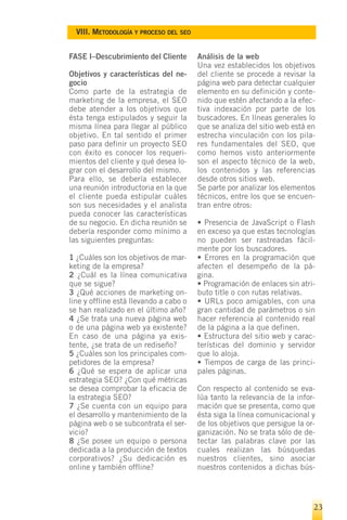 VIII. METODOLOGÍA Y PROCESO DEL SEO


FASE I–Descubrimiento del Cliente       Análisis de la web
                                        Una vez establecidos los objetivos
Objetivos y características del ne-     del cliente se procede a revisar la
gocio                                   página web para detectar cualquier
Como parte de la estrategia de          elemento en su definición y conte-
marketing de la empresa, el SEO         nido que estén afectando a la efec-
debe atender a los objetivos que        tiva indexación por parte de los
ésta tenga estipulados y seguir la      buscadores. En líneas generales lo
misma línea para llegar al público      que se analiza del sitio web está en
objetivo. En tal sentido el primer      estrecha vinculación con los pila-
paso para definir un proyecto SEO       res fundamentales del SEO, que
con éxito es conocer los requeri-       como hemos visto anteriormente
mientos del cliente y qué desea lo-     son el aspecto técnico de la web,
grar con el desarrollo del mismo.       los contenidos y las referencias
Para ello, se debería establecer        desde otros sitios web.
una reunión introductoria en la que     Se parte por analizar los elementos
el cliente pueda estipular cuáles       técnicos, entre los que se encuen-
son sus necesidades y el analista       tran entre otros:
pueda conocer las características
de su negocio. En dicha reunión se      • Presencia de JavaScript o Flash
debería responder como mínimo a         en exceso ya que estas tecnologías
las siguientes preguntas:               no pueden ser rastreadas fácil-
                                        mente por los buscadores.
1 ¿Cuáles son los objetivos de mar-     • Errores en la programación que
keting de la empresa?                   afecten el desempeño de la pá-
2 ¿Cuál es la línea comunicativa        gina.
que se sigue?                           • Programación de enlaces sin atri-
3 ¿Qué acciones de marketing on-        buto title o con rutas relativas.
line y offline está llevando a cabo o   • URLs poco amigables, con una
se han realizado en el último año?      gran cantidad de parámetros o sin
4 ¿Se trata una nueva página web        hacer referencia al contenido real
o de una página web ya existente?       de la página a la que definen.
En caso de una página ya exis-          • Estructura del sitio web y carac-
tente, ¿se trata de un rediseño?        terísticas del dominio y servidor
5 ¿Cuáles son los principales com-      que lo aloja.
petidores de la empresa?                • Tiempos de carga de las princi-
6 ¿Qué se espera de aplicar una         pales páginas.
estrategia SEO? ¿Con qué métricas
se desea comprobar la eficacia de       Con respecto al contenido se eva-
la estrategia SEO?                      lúa tanto la relevancia de la infor-
7 ¿Se cuenta con un equipo para         mación que se presenta, como que
el desarrollo y mantenimiento de la     ésta siga la línea comunicacional y
página web o se subcontrata el ser-     de los objetivos que persigue la or-
vicio?                                  ganización. No se trata sólo de de-
8 ¿Se posee un equipo o persona         tectar las palabras clave por las
dedicada a la producción de textos      cuales realizan las búsquedas
corporativos? ¿Su dedicación es         nuestros clientes, sino asociar
online y también offline?               nuestros contenidos a dichas bús-




                                                                           23
 