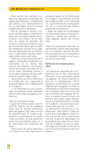VIII. METODOLOGÍA Y PROCESO DEL SEO


 – Estar escrito con claridad y co-        jerarquía lógica de la información
 herencia, siguiendo a cabalidad las       en la página. Típicamente, el título
 reglas gramaticales y ortográficas        de la página debe ir en la etiqueta
 del idioma y en correspondencia           h1 y los subtítulos en las etiquetas
 con la estrategia comunicacional          h2, h3 y sucesivamente depen-
 establecida por la empresa.               diendo de la relevancia.
 – Ser de utilidad al usuario, pro-        – Tratar de potenciar la estrategia
 porcionándole datos e información         de netlinking interno, haciendo re-
 real y que le puedan resultar bene-       ferencia, cuando sea posible, a
 ficiosos o de interés. No se trata        otras páginas dentro del mismo
 sólo de captar la atención del            sitio.
 usuario en primera instancia, sino
 de mantenerla. Para esto se debe          Todas las decisiones descritas an-
 ser empático y ponerse en el lugar        teriormente, deben estar apoyadas
 del que está buscando la informa-         en un cuidadoso estudio del ám-
 ción, y qué podría resultar intere-       bito de negocios de la compañía y
 sante saber acerca del tema.              los objetivos trazados al principio
 – Referirse al tema principal de la       de las acciones SEO.
 página, enlazando a contenidos re-
 lacionados en la misma web                Definición de metaetiquetas y
 cuando sea posible. Los enlaces           título
 dentro del mismo sitio web se co-
 nocen como netlinking interno y           Las metas son etiquetas de confi-
 son de gran importancia para man-         guración que le dan información
 tener al usuario enganchado.              adicional a los buscadores sobre
 – Hacer buen uso de la estructura         las páginas. Los títulos (identifica-
 y el diseño del sitio, siguiendo la       dos con la metaetiqueta “title”)
 jerarquía lógica de la información        aparecen usualmente en la parte
 en la página.                             superior del navegador. Lo más re-
 – Ir en concordancia con la estra-        comendado es que esté compuesto
 tegia de palabras clave propuesta         por la palabra clave primaria junto
 para el sitio y para la página en es-     con el nombre de la página. Se co-
 pecífico.                                 loca la palabra clave primaria de
                                           primero para darle mayor relevan-
 Para los buscadores debe:                 cia ya que generalmente el nombre
 – Lograr de forma natural, una re-        de la página o empresa tiene sufi-
 petición óptima de las palabras           ciente peso gracias a la URL.
 clave que se quieren posicionar           La descripción (escrita en la me-
 para esa página. Aquí yace uno de         taetiqueta “description”) debe ser
 los grandes retos en cuanto a ge-         única para cada página y debe lla-
 neración y optimización de conte-         mar a la acción. Es la información
 nidos se refiere, ya que queremos         que por lo general despliegan los
 potenciar las palabras clave sin ir       buscadores para describir el conte-
 en detrimento del contenido del           nido de la página sin que el usua-
 sitio.                                    rio tenga que acceder a ella por lo
 – Hacer buen uso de la estructura         que no se recomienda que sea muy
 y el diseño del sitio, siguiendo la       extensa.




26
 