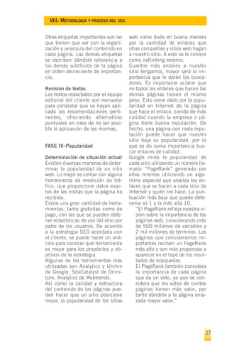 VIII. METODOLOGÍA Y PROCESO DEL SEO


Otras etiquetas importantes son las     web viene dada en buena manera
que tienen que ver con la organi-       por la cantidad de enlaces que
zación y jerarquía del contenido en     otras compañías y sitios web hagan
cada página. Las demás etiquetas        a nuestro sitio. A esto se le conoce
se escriben dándole relevancia a        como netlinking externo.
los demás subtítulos de la página       Cuantos más enlaces a nuestro
en orden decreciente de importan-       sitio tengamos, mayor será la im-
cia.                                    portancia que le darán los busca-
                                        dores. Es importante aclarar que
Revisión de textos                      no todos los enlaces que hacen las
Los textos redactados por el equipo     demás páginas tienen el mismo
editorial del cliente son revisados     peso. Esto viene dado por la popu-
para constatar que se hayan apli-       laridad en Internet de la página
cado las recomendaciones perti-         que hace el enlace, siendo de más
nentes, ofreciendo alternativas         calidad cuando la empresa o pá-
puntuales en caso de no ser posi-       gina tiene buena reputación. De
ble la aplicación de las mismas.        hecho, una página con mala repu-
                                        tación puede hacer que nuestro
                                        sitio baje su popularidad, por lo
FASE IV–Popularidad                     que es de suma importancia bus-
                                        car enlaces de calidad.
Determinación de situación actual       Google mide la popularidad de
Existen diversas maneras de deter-      cada sitio utilizando un número lla-
minar la popularidad de un sitio        mado “PageRank” generado por
web. Lo mejor es contar con alguna      ellos mismos utilizando un algo-
herramienta de medición de trá-         ritmo especial que analiza los en-
fico, que proporcione datos exac-       laces que se hacen a cada sitio de
tos de las visitas que la página ha     Internet y quién los hace. La pun-
recibido.                               tuación más baja que puede obte-
Existe una gran cantidad de herra-      nerse es 1 y la más alta 10.
mientas, tanto gratuitas como de            “El PageRank refleja nuestra vi-
pago, con las que se pueden obte-           sión sobre la importancia de las
ner estadísticas de uso del sitio por       páginas web, considerando más
parte de los usuarios. De acuerdo           de 500 millones de variables y
a la estrategia SEO acordada con            2 mil millones de términos. Las
el cliente, se puede hacer un aná-          páginas que consideramos im-
lisis para conocer qué herramienta          portantes reciben un PageRank
es mejor para los propósitos y ob-          más alto y son más propensas a
jetivos de la estrategia.                   aparecer en el tope de los resul-
Algunas de las herramientas más             tados de búsquedas.
utilizadas son Analytics y Urchin           El PageRank también considera
de Google, SiteCatalyst de Omni-            la importancia de cada página
ture, Analytics de Webtrends.               que da un voto, ya que se con-
Así como la calidad y estructura            sidera que los votos de ciertas
del contenido de las páginas pue-           páginas tienen más valor, por
den hacer que un sitio posicione            tanto dándole a la página enla-
mejor, la popularidad de los sitios         zada mayor valor.”




                                                                            27
 