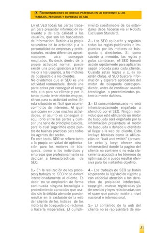 IX. RECOMENDACIONES DE BUENAS PRÁCTICAS EN LO REFERENTE A LOS
  TRABAJOS, PERSONAS Y EMPRESAS DE SEO


En el SEO todas las partes traba-       miento cuestionable de los están-
jan para presentar información re-      dares debe hacerse vía el Robots
levante y de alta calidad a los         Exclusion Standard.
usuarios, que son los buscadores
de información. Debido a la propia      2.- Los SEO aplicarán y seguirán
naturaleza de la actividad y a la       todas las reglas publicadas o im-
personalidad de empresas y profe-       puestas por los motores de bús-
sionales, existen diferentes aproxi-    queda o directorios. Si, como
maciones        para       conseguir    sucede a menudo, las reglas y
resultados. Es decir, dentro de la      guías cambiaran, el SEO tomará
propia actividad normal, puede          acción rápidamente para aplicarlas
existir una predisposición a tratar     según proceda para cada cliente.
mejor a los usuarios, a los motores     Cuando estas reglas y guías no
de búsqueda o a los clientes.           estén claras, el SEO buscara infor-
No olvidemos que el SEO es una          mación y esperará aprobación del
actividad remunerada, donde una         motor de búsqueda correspon-
parte cobra por conseguir el rango      diente, antes de continuar usando
más alto para su cliente y por lo       tecnologías o procedimientos po-
tanto puede tener efectos muy po-       tencialmente dañinos.
sitivos para su actividad online. En
esta situación es fácil que ocurran     3.- El consumidor/usuario no será
conflictos de intereses. Al igual       intencionadamente engañado u
que ocurre en otras muchas activi-      ofendido por el SEO. Ningún indi-
dades, el asunto es conseguir el        viduo que esté utilizando un motor
equilibrio entre las partes y cum-      de búsqueda será engañado por la
plir una serie de principios básicos,   información presentada al motor
para lo cual sugerimos estos pun-       de búsqueda o dañado u ofendido
tos de buenas prácticas para todos      al llegar a la web del cliente. Esto
los agentes del sector.                 incluye técnicas como la utiliza-
En este texto, SEO se refiere tanto     ción de “bait and switch” (presen-
a la propia actividad de optimiza-      tar cebo y luego ofrecer otra
ción para los motores de bús-           información) donde la pagina del
queda, como a los individuos y          cliente no contiene o no esta cla-
empresas que profesionalmente se        ramente asociada a los términos de
dedican a tareas/practicas de           optimización o puede resultar ofen-
SEO.                                    siva para los visitantes objetivo.

1.- En la realización de los proce-     4.- Los trabajos de SEO se harán
sos y trabajos de SEO no se dañara      respetando la legislación vigente y
intencionadamente al cliente. Es        con especial atencion a los dere-
decir, no se emplearán de forma         chos de propiedad intelectual,
continuada ninguna tecnología o         copyright, marcas registradas y/o
procedimiento conocidos que usa-        de servicio y leyes relacionadas con
dos sin la debida atención puedan       el spam que puedan existir a nivel
resultar en la exclusión de la web      nacional o internacional.
del cliente de los índices de los
motores de búsqueda o directorios       5.- El contenido de la web del
o hacerla inoperativa. El cumpli-       cliente no se representará de ma-




                                                                           31
 