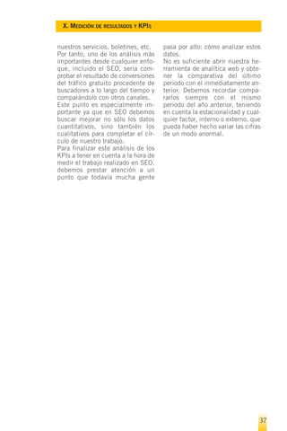 X. MEDICIÓN DE RESULTADOS Y KPIS


nuestros servicios, boletines, etc.   pasa por alto: cómo analizar estos
Por tanto, uno de los análisis más    datos.
importantes desde cualquier enfo-     No es suficiente abrir nuestra he-
que, incluido el SEO, sería com-      rramienta de analítica web y obte-
probar el resultado de conversiones   ner la comparativa del último
del tráfico gratuito procedente de    periodo con el inmediatamente an-
buscadores a lo largo del tiempo y    terior. Debemos recordar compa-
comparándolo con otros canales.       rarlos siempre con el mismo
Este punto es especialmente im-       periodo del año anterior, teniendo
portante ya que en SEO debemos        en cuenta la estacionalidad y cual-
buscar mejorar no sólo los datos      quier factor, interno o externo, que
cuantitativos, sino también los       pueda haber hecho variar las cifras
cualitativos para completar el cír-   de un modo anormal.
culo de nuestro trabajo.
Para finalizar este análisis de los
KPIs a tener en cuenta a la hora de
medir el trabajo realizado en SEO,
debemos prestar atención a un
punto que todavía mucha gente




                                                                         37
 