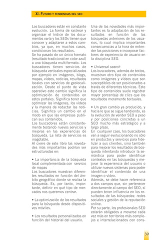 XI. FUTURO Y TENDENCIAS DEL SEO


Los buscadores están en constante       Una de las novedades más impor-
evolución. La forma de rastrear y       tantes es la adaptación de los re-
organizar el índice de los docu-        sultados en función de las
mentos varía y los SEOs tienen que      búsquedas anteriores de los usua-
conocer y adaptarse a estos cam-        rios, lo cual implica importantes
bios, ya que, en muchos casos,          consecuencias a la hora de enten-
condicionan los resultados.             der las posiciones e incorporar fac-
Se ha pasado de un único formato        tores de experiencia de usuario en
(resultado tradicional en color azul)   la disciplina SEO.
a una búsqueda multiformato. Los
buscadores tienen servicios de          • Universal search
búsqueda verticales especializados      Los buscadores, además de textos,
por ejemplo en imágenes, blogs,         muestran otro tipo de contenidos
mapas, vídeos, noticias, resultados     como imágenes y vídeos que son
locales con servicios de geolocali-     susceptibles de ser posicionados a
zación. Desde el punto de vista         través de diferentes técnicas. Este
operativo este cambio significa la      tipo de contenidos suele registrar
optimización de contenidos en           mayor porcentaje de clics que los
estos portales. Significa tener que     resultados meramente textuales.
optimizar las imágenes, los vídeos
y la manera de redactar las noti-       • Un gran cambio ya producido, y
cias. Significa un cambio en el         hacia lo que se sigue tendiendo, es
modo en que las empresas publi-         la evolución de vender SEO a peso
can sus contenidos.                     y por posiciones concretas a un
Los buscadores están constante-         SEO mucho más estratégico y a
mente testando nuevos servicios y       largo plazo.
mejoras en las experiencias de          En cualquier caso, los buscadores
búsqueda. La lista de servicios es      van a seguir evolucionando no sólo
inagotable.                             en productos y servicios para fide-
Al cierre de este libro las noveda-     lizar a sus clientes, sino también
des más importantes podrían ser         para mejorar los resultados de bús-
estructuradas en:                       queda intentando introducir la se-
                                        mántica para poder identificar
• La importancia de la búsqueda         contextos en las búsquedas y me-
local complementada con servicio        jorar la experiencia del usuario o
de mapas                                utilizar nuevos sistemas para poder
Los buscadores muestran diferen-        identificar el contenido de una
tes resultados en función del ám-       imagen o vídeo.
bito geográfico donde se realiza la     Además, se debe hacer referencia
búsqueda. Es, por tanto, impor-         a dos campos que, sin pertenecer
tante, definir en qué tipo de mer-      directamente al campo del SEO, sí
cados nos queremos centrar.             pueden tener influencia en los re-
                                        sultados de las búsquedas: redes
• La optimización de los resultados     sociales y gestión de la reputación
para la búsqueda desde dispositi-       online.
vos móviles.                            Por su parte, los profesionales SEO
                                        estarán obligados a moverse cada
• Los resultados personalizados en      vez más en territorios más comple-
función del historial del usuario.      jos e interrelacionados con cons-


                                                                           39
 