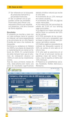 XII. CASOS DE ÉXITO


     3º Ser referente en la búsqueda     debido al tráfico natural que recibe
        de productos bancarios y         el sitio web:
        actualidad financiera.           • Incremento de un 12% mensual
     4º Ser un partner con el que        de nuevos usuarios.
     pueden contar las entidades         • Incremento del 20% de páginas
     financieras para ofrecer una        vistas mensuales.
     respuesta directa que respalde      • Una reducción del porcentaje de
     sus proyectos, y los dé a conocer   rebote del 2.6% en sus landing
     de forma objetiva.                  page principales.
                                         • La página con mayor volumen de
 Resultados                              tráfico tiene un aumento del 53%
 El proyecto se concibe y nace con       de las visitas.
 un claro enfoque hacia el usuario       • El 25% promedio de las conver-
 en Internet, así como respondiendo      siones (click out a proveedor) que
 a los principios de un sitio Search     se llevan a cabo en el sitio web pro-
 Friendly de cara a los motores de       vienen del tráfico natural.
 búsqueda.                               • El tráfico orgánico procedente de
 Comienza su andadura en febrero         motores de búsqueda supone el
 de 2009 y sus plazos de desarrollo      26% de visitas al sitio web en el
 e implementación se cierran en fe-      último mes.
 brero de 2010. El cumplimiento          • El sitio web se posiciona en el
 de estos tiempos hace que el volu-      top 10 por el principal núcleo de
 men de indexación alcance un            palabras clave del sector finan-
 100% al cierre de las implementa-       ciero, y eso le reporta un tráfico del
 ciones.                                 15% mensual.
 Tras los doce primeros meses de         • Presencia en plataformas socia-
 vida, www.iahorro.com tiene una         les: Facebook, Twitter, Delicious y
 serie de resultados significativos      Menéame.




44
 