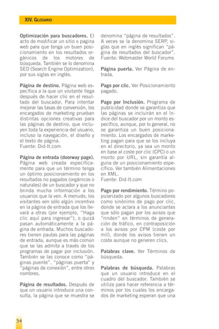 XIV. GLOSARIO


 Optimización para buscadores. El       denomina “página de resultados”.
 acto de modificar un sitio o pagina    A veces se la denomina SERP, si-
 web para que tenga un buen posi-       glas que en inglés significan “pá-
 cionamiento en los resultados or-      gina de resultados del buscador”.
 gánicos de los motores de              Fuente: Webmaster World Forums
 búsqueda. También se lo denomina
 SEO (Search Engine Optimization),      Página puerta. Ver Página de en-
 por sus siglas en inglés.              trada.

 Página de destino. Página web es-      Pago por clic. Ver Posicionamiento
 pecífica a la que un visitante llega   pagado.
 después de hacer clic en el resul-
 tado del buscador. Para intentar       Pago por Inclusión. Programa de
 mejorar las tasas de conversión, los   publicidad donde se garantiza que
 encargados de marketing prueban        las páginas se incluirán en el ín-
 distintas opciones creativas para      dice del buscador por un monto es-
 las páginas de destino, que inclu-     pecífico, aunque, por lo general, no
 yen toda la experiencia del usuario,   se garantiza un buen posiciona-
 incluso la navegación, el diseño y     miento. Los encargados de marke-
 el texto de página.                    ting pagan para que se los incluya
 Fuente: Did-It.com                     en el directorio, ya sea un monto
                                        en base al coste por clic (CPC) o un
 Página de entrada (doorway page).      monto por URL, sin garantía al-
 Página web creada específica-          guna de un posicionamiento espe-
 mente para que un término tenga        cífico. Ver también Alimentaciones
 un óptimo posicionamiento en los       en XML.
 resultados no pagados (orgánicos o     Fuente: Did-It.com
 naturales) de un buscador y que no
 brinda mucha información a los         Pago por rendimiento. Término po-
 usuarios que la ven. A menudo, los     pularizado por algunos buscadores
 visitantes ven sólo algún incentivo    como sinónimo de pago por clic,
 en la página de entrada que los lle-   donde se aclara a los anunciantes
 vará a otras (por ejemplo, “Haga       que sólo pagan por los avisos que
 clic aquí para ingresar”), o quizá     “rinden” en términos de genera-
 pasan automáticamente a la pá-         ción de tráfico, en contraposición
 gina de entrada. Muchos buscado-       a los avisos por CPM (coste por
 res tienen pautas para las páginas     mil), donde los avisos tienen un
 de entrada, aunque es más común        coste aunque no generen clics.
 que se las admita a través de los
 programas de pagar por inclusión.      Palabras clave. Ver Términos de
 También se las conoce como “pá-        búsqueda.
 ginas puente”, “páginas puerta” y
 “páginas de conexión”, entre otros     Palabras de búsqueda. Palabras
 nombres.                               que un usuario introduce en el
                                        cuadro del buscador. También se
 Página de resultados. Después de       utiliza para hacer referencia a tér-
 que un usuario introduce una con-      minos por los cuales los encarga-
 sulta, la página que se muestra se     dos de marketing esperan que una




54
 