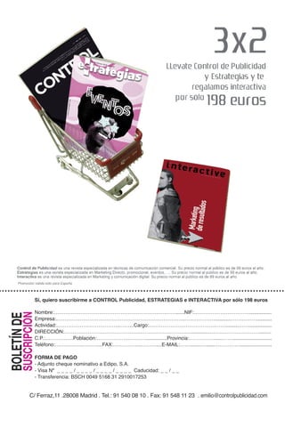 Sí, quiero suscribirme a CONTROL Publicidad, ESTRATEGIAS e INTERACTIVA por sólo 198 euros

                     Nombre:………………………………………………………….……......NIF:…………………………….................
                     Empresa:…………………………………………………………………..………………............……………...........
       SUSCRIPCIÓN
BOLETÍN DE




                     Actividad:………………………………..……...Cargo:………………………………….…….........…….................
                     DIRECCIÓN:……………………………………………….…………………............…………………………..........
                     C.P.:………….….Población:………………..………................Provincia:……………......…….............................
                     Teléfono:…………….………....FAX:……………..………....E-MAIL:……........…......…………….......................

                     FORMA DE PAGO
                     - Adjunto cheque nominativo a Edipo, S.A.
                     - Visa Nº _ _ _ _ / _ _ _ _ / _ _ _ _ / _ _ _ _ Caducidad: _ _ / _ _
                     - Transferencia: BSCH 0049 5168 31 2910017253


              C/ Ferraz,11 .28008 Madrid . Tel.: 91 540 08 10 . Fax: 91 548 11 23 . emilio@controlpublicidad.com
 