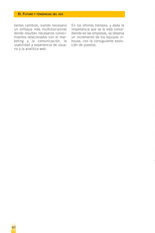 XI. FUTURO Y TENDENCIAS DEL SEO


 tantes cambios, siendo necesario      En los últimos tiempos, y dada la
 un enfoque más multidisciplinar       importancia que se le está conce-
 donde resultan necesarios conoci-     diendo en las empresas, se observa
 mientos relacionados con el mar-      un incremento de los equipos in-
 keting y la comunicación, la          house, con la consiguiente evolu-
 usabilidad y experiencia de usua-     ción de puestos.
 rio y la analítica web.




40
 