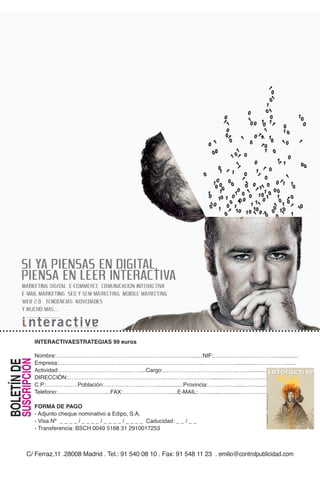 INTERACTIVAESTRATEGIAS 99 euros 99 euros al año:
                      Sí, quiero suscribirme a Interactiva por sólo
                                                                                                                                                                 ó n
                                                                                                                                                             c i
                                                                                                                                                         c a
                                                                                                                                                     n i
                                                                                                                                                 m u                                                                                              l
                                                                                                                                             c o                                                                                            i t a
                                                                                                                                       l a                                                                                            d i g
                                                                                                                           d e                                                                                                    g
                                                                                                                  s t
                                                                                                                      a                                                                                                     t i n
                                                                                                              v i                                                                                                     r k e
                                                                                                          r e                                                                                                     m a
                                                                                                                                                                                                      y     e l




                       NOMBRE:………………………………………………………….…….NIF:……………………………......
                       EMPRESA:…………………………………………………………………..…………………………….......
                   Nombre:………………………………………………………….……......NIF:……………………………..............
         SUSCRIPCIÓN
BOLETÍN DEDE




                       ACTIVIDAD:………………………………..…….CARGO:………………………………….…………........
                   Empresa:…………………………………………………………………..………………............……………........
                       DIRECCIÓN:……………………………………………….…………………………………………….........
                                                                                                             / 9 euros
       SUSCRIPCIÓN




                                                                                                               de 2010




                   Actividad:………………………………..……...Cargo:………………………………….…….........……..............
                       C.P.:………….….POBLACIÓN:………………..……….......PROVINCIA:…………………………….......
                                                                                                                 Mayo
  BOLETÍN




                                                                                                                  Nº 113




                       TELÉFONO:…………….………....FAX:……………..………....E-MAIL:………………………………….
                                                                                                                    Año 11




                   DIRECCIÓN:……………………………………………….…………………............………………………….........
                                                                                                                                                                                            r e v i s t a     d e         l a   c o m u n i c a c i ó n
                                                                                                                          l.com
                                                                                                                           adigita




                                                                                                                                                                                                                                                          y   e l   m a r k e t i n g   d i g i t a l




                       FORMA DE PAGO
                   C.P.:………….….Población:………………..………................Provincia:……………......…….......
                                                                                                                                  teractiv
                                                                                                                            www.in




                       - Adjunto cheque nominativo a Edipo, S.A.                                       C/ Ferraz,11 28008 Madrid
                   Teléfono:…………….………....FAX:……………..………....E-MAIL:……........…......……………. 80 Fax: 91 542 42 06
                       - Visa Nº _ _ _ _ / _ _ _ _ / _ _ _ _ / _ _ _ _ Caducidad: _ _ / _ _ Tel.: 91 758 53
                       - Transferencia: BSCH 0049 5168 31 2910017253                                                emilio@controlpublicidad.com
                                                                                                                                                     Año 11 Nº 113 Mayo de 2010 / 9 euros




                   FORMA DE PAGO
                   - Adjunto cheque nominativo a Edipo, S.A.
                   - Visa Nº _ _ _ _ / _ _ _ _ / _ _ _ _ / _ _ _ _ Caducidad: _ _ / _ _
                                                                                                                                                     www.interactivadigital.com




                   - Transferencia: BSCH 0049 5168 31 2910017253



               C/ Ferraz,11 .28008 Madrid . Tel.: 91 540 08 10 . Fax: 91 548 11 23 . emilio@controlpublicidad.com
 