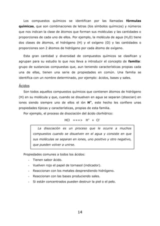 14
Los compuestos químicos se identifican por las llamadas fórmulas
químicas, que son combinaciones de letras (los símbolos químicos) y números
que nos indican la clase de átomos que forman sus moléculas y las cantidades o
proporciones de cada uno de ellos. Por ejemplo, la molécula de agua (H2O) tiene
dos clases de átomos, el hidrógeno (H) y el oxígeno (O) y las cantidades o
proporciones son 2 átomos de hidrógeno por cada átomo de oxígeno.
Esta gran cantidad y diversidad de compuestos químicos se clasifican y
agrupan para su estudio lo que nos lleva a introducir el concepto de familia:
grupo de sustancias compuestas que, aun teniendo características propias cada
una de ellas, tienen una serie de propiedades en común. Una familia se
identifica con un nombre determinado, por ejemplo: ácidos, bases y sales.
Ácidos
Son todos aquellos compuestos químicos que contienen átomos de hidrógeno
(H) en su molécula y que, cuando se disuelven en agua se separan (disocian) en
iones siendo siempre uno de ellos el ión H+
, este hecho les confiere unas
propiedades típicas y características, propias de esta familia.
Por ejemplo, el proceso de disociación del ácido clorhídrico:
HCl ===> H+
+ Cl-
Propiedades comunes a todos los ácidos:
- Tienen sabor ácido.
- Vuelven rojo el papel de tornasol (indicador).
- Reaccionan con los metales desprendiendo hidrógeno.
- Reaccionan con las bases produciendo sales.
- Si están concentrados pueden destruir la piel o el pelo.
La disociación es un proceso que le ocurre a muchos
compuestos cuando se disuelven en el agua y consiste en que
sus moléculas se separan en iones, uno positivo y otro negativo,
que pueden volver a unirse.
 